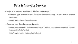 30
Data & Analytics Services
• Major abstractions available in this Security Group:
• Datastore Type, Database Instance, Database Configuration Group, Database Backup, Database
Replication
• Data Analytics Cluster, Cluster Template
• Common User Interface regardless of:
• Database Engine (MySQL, Cassandra, CouchBase, CouchDB, DB2, MariaDB, MongoDB, Percona,
PostgresSQL, Redis, Vertica)
• Data Analytics Engine (Hadoop, Spark, Storm)
 