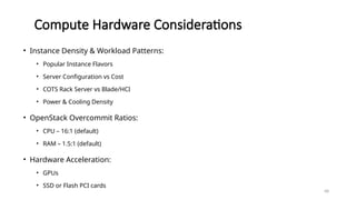 68
Compute Hardware Considerations
• Instance Density & Workload Patterns:
• Popular Instance Flavors
• Server Configuration vs Cost
• COTS Rack Server vs Blade/HCI
• Power & Cooling Density
• OpenStack Overcommit Ratios:
• CPU – 16:1 (default)
• RAM – 1.5:1 (default)
• Hardware Acceleration:
• GPUs
• SSD or Flash PCI cards
 
