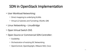 70
SDN in OpenStack Implementation
• User Workload Networking:
• Direct mapping to underlying VLANs
• Virtual L2 Subnets and Tunneling: VXLAN, GRE
• Linux Networking – LinuxBridge
• Open Virtual Switch OVS
• Open Source or Commercial SDN Controller:
• Scalability
• Orchestration of existing DC Networking
• OpenContrail, OpenDaylight, VMware NSX, Cisco
 