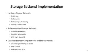 71
Storage Backend Implementation
• Hardware Storage Backends:
• Disk Arrays
• Performance
• Redundancy & Availability
• Dell EMC, NetApp, HPE
• Software Defined Storage Backends
• Scalability & Flexibility
• Reliability & Availability
• LVM, Ceph, GlusterFS
• Data Path between Compute Nodes and Storage Nodes:
• Local Storage on Compute Nodes
• Fiber Channel
• Ethernet – iSCSI, FCoE
 