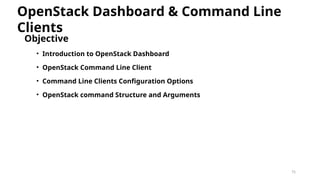 75
Objective
• Introduction to OpenStack Dashboard
• OpenStack Command Line Client
• Command Line Clients Configuration Options
• OpenStack command Structure and Arguments
OpenStack Dashboard & Command Line
Clients
 