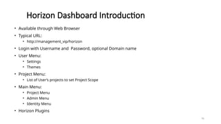 76
Horizon Dashboard Introduction
• Available through Web Browser
• Typical URL:
• http://management_vip/horizon
• Login with Username and Password, optional Domain name
• User Menu:
• Settings
• Themes
• Project Menu:
• List of User’s projects to set Project Scope
• Main Menu:
• Project Menu
• Admin Menu
• Identity Menu
• Horizon Plugins
 