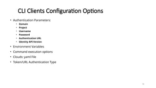 78
CLI Clients Configuration Options
• Authentication Parameters:
• Domain
• Project
• Username
• Password
• Authentication URL
• Identity API Version
• Environment Variables
• Command execution options
• Clouds: yaml File
• Token/URL Authentication Type
 