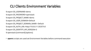79
CLI Clients Environment Variables
$ export OS_USERNAME=demo
$ export OS_PASSWORD=openstack
$ export OS_PROJECT_NAME=demo
$ export OS_USER_DOMAIN=Default
$ export OS_PROJECT_DOMAIN_NAME= Default
$ export OS_AUTH_URL=http://10.0.0.11:35357/v3
$ export OS_IDENTITY_API_VERSION=3
$ openstack [command] [options]
• openrc scripts are used set Environment Variables before command execution
 