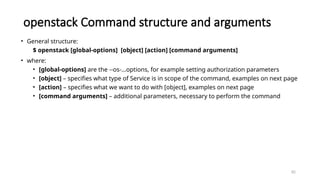 82
openstack Command structure and arguments
• General structure:
$ openstack [global-options] [object] [action] [command arguments]
• where:
• [global-options] are the --os-…options, for example setting authorization parameters
• [object] – specifies what type of Service is in scope of the command, examples on next page
• [action] – specifies what we want to do with [object], examples on next page
• [command arguments] – additional parameters, necessary to perform the command
 