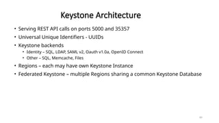 89
Keystone Architecture
• Serving REST API calls on ports 5000 and 35357
• Universal Unique Identifiers - UUIDs
• Keystone backends
• Identity – SQL, LDAP, SAML v2, Oauth v1.0a, OpenID Connect
• Other – SQL, Memcache, Files
• Regions – each may have own Keystone Instance
• Federated Keystone – multiple Regions sharing a common Keystone Database
 