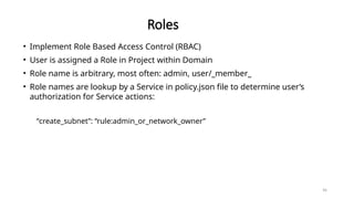 96
Roles
• Implement Role Based Access Control (RBAC)
• User is assigned a Role in Project within Domain
• Role name is arbitrary, most often: admin, user/_member_
• Role names are lookup by a Service in policy.json file to determine user’s
authorization for Service actions:
“create_subnet”: “rule:admin_or_network_owner”
 