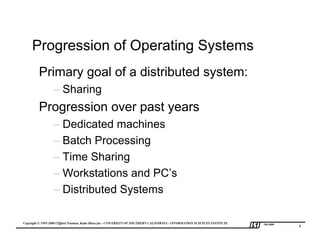 Progression of Operating Systems
         Primary goal of a distributed system:
                  – Sharing
         Progression over past years
                  – Dedicated machines
                  – Batch Processing
                  – Time Sharing
                  – Workstations and PC’s
                  – Distributed Systems

Copyright © 1995-2000 Clifford Neuman, Katia Obraczka - UNIVERSITY OF SOUTHERN CALIFORNIA - INFORMATION SCIENCES INSTITUTE   Fall 2000
                                                                                                                                         4
 