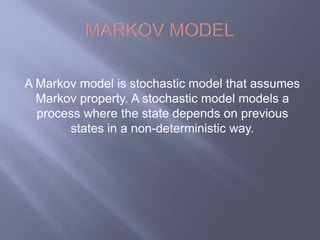 A Markov model is stochastic model that assumes 
Markov property. A stochastic model models a 
process where the state depends on previous 
states in a non-deterministic way. 
 