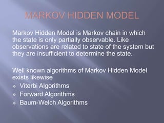 Markov Hidden Model is Markov chain in which 
the state is only partially observable. Like 
observations are related to state of the system but 
they are insufficient to determine the state. 
Well known algorithms of Markov Hidden Model 
exists likewise 
 Viterbi Algorithms 
 Forward Algorithms 
 Baum-Welch Algorithms 
 