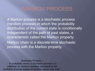A Markov process is a stochastic process 
(random process) in which the probability 
distribution of the current state is conditionally 
independent of the path of past states, a 
characteristic called the Markov property. 
Markov chain is a discrete-time stochastic 
process with the Markov property. 
Stochastic Process :- 
“ In probability theory a stochastic process is a 
collection of random variables representing the 
evolution of some system of random values over time.” 
 