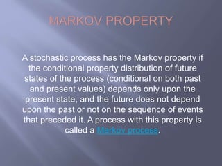 A stochastic process has the Markov property if 
the conditional property distribution of future 
states of the process (conditional on both past 
and present values) depends only upon the 
present state, and the future does not depend 
upon the past or not on the sequence of events 
that preceded it. A process with this property is 
called a Markov process. 
 