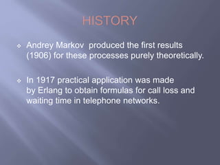  Andrey Markov produced the first results 
(1906) for these processes purely theoretically. 
 In 1917 practical application was made 
by Erlang to obtain formulas for call loss and 
waiting time in telephone networks. 
 