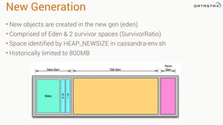 New Generation
• New objects are created in the new gen (eden)
• Comprised of Eden & 2 survivor spaces (SurvivorRatio)
• Space identified by HEAP_NEWSIZE in cassandra-env.sh
• Historically limited to 800MB
 