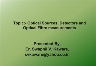 Topic:- Optical Sources, Detectors and
Optical Fibre measurements

Presented By,
Er. Swapnil V. Kaware,
svkaware@yahoo.co.in

 
