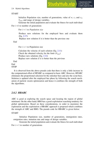 START
Initialize Population size, number of generations, value of w, c1 and c2,
Vmax and range of design variables.
Generate the initial population and evaluate the fitness for each individual
For i =1 to number of generations
For i = 1 to Population size
Produce new solutions for the employed bees and evaluate them
(Eq. 2.17)
Replace new solution if it is better than the previous one
End
For i = 1 to Population size
Calculate the velocity of each solution (Eq. 2.11)
Check the obtained velocity for the limit (Vmax)
Produce new solutions (Eq. 2.12)
Replace new solution if it is better than the previous
End
End
STOP
It is observed from the above pseudo code that there is only a little increase in
the computational effort of HPABC as compared to basic ABC. However, HPABC
eliminates the proportional selection for the onlooker bees and also the scout bees.
Solution is updated after the employed bee phase by following the search mech-
anism of particle swarm optimization and hence it combines the strength of both
the algorithms.
2.8.2 HBABC
ABC is good at exploring the search space and locating the region of global
minimum. On the other hand, BBO has a good exploitation searching tendency for
global optimization. Based on these considerations, in order to maximize the
exploration and the exploitation a HBABC approach is proposed which combines
the strength of ABC and BBO. The pseudo code for HBABC is given below:
START
Initialize Population size, number of generations, immigration rates,
emigration rates, mutation rate and range of design variables.
Generate the initial population and evaluate the fitness for each individual
For i = 1 to number of generations
2.8 Hybrid Algorithms 25
 