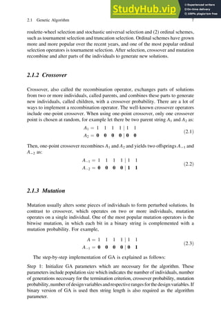 roulette-wheel selection and stochastic universal selection and (2) ordinal schemes,
such as tournament selection and truncation selection. Ordinal schemes have grown
more and more popular over the recent years, and one of the most popular ordinal
selection operators is tournament selection. After selection, crossover and mutation
recombine and alter parts of the individuals to generate new solutions.
2.1.2 Crossover
Crossover, also called the recombination operator, exchanges parts of solutions
from two or more individuals, called parents, and combines these parts to generate
new individuals, called children, with a crossover probability. There are a lot of
ways to implement a recombination operator. The well-known crossover operators
include one-point crossover. When using one-point crossover, only one crossover
point is chosen at random, for example let there be two parent string A1 and A2 as:
A1 ¼ 1 1 1 1 j 1 1
A2 ¼ 0 0 0 0 j 0 0
ð2:1Þ
Then, one-point crossover recombines A1 and A2 and yields two offsprings A-1 and
A-2 as:
A1 ¼ 1 1 1 1 j 1 1
A2 ¼ 0 0 0 0 j 1 1
ð2:2Þ
2.1.3 Mutation
Mutation usually alters some pieces of individuals to form perturbed solutions. In
contrast to crossover, which operates on two or more individuals, mutation
operates on a single individual. One of the most popular mutation operators is the
bitwise mutation, in which each bit in a binary string is complemented with a
mutation probability. For example,
A ¼ 1 1 1 1 j 1 1
A1 ¼ 0 0 0 0 j 0 1
ð2:3Þ
The step-by-step implementation of GA is explained as follows:
Step 1: Initialize GA parameters which are necessary for the algorithm. These
parameters include population size which indicates the number of individuals, number
of generations necessary for the termination criterion, crossover probability, mutation
probability,numberofdesignvariablesandrespectiverangesforthedesignvariables.If
binary version of GA is used then string length is also required as the algorithm
parameter.
2.1 Genetic Algorithm 7
 