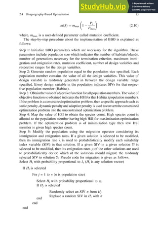 mðSÞ ¼ mmax 1 
Ps
Pmax
 
ð2:10Þ
where, mmax is a user-defined parameter called mutation coefficient.
The step-by-step procedure about the implementation of BBO is explained as
follows:
Step 1: Initialize BBO parameters which are necessary for the algorithm. These
parameters include population size which indicates the number of habitats/islands,
number of generations necessary for the termination criterion, maximum immi-
gration and emigration rates, mutation coefficient, number of design variables and
respective ranges for the design variables.
Step 2: Generate random population equal to the population size specified. Each
population member contains the value of all the design variables. This value of
design variable is randomly generated in between the design variable range
specified. Every design variable in the population indicates SIVs for that respec-
tive population member (Habitat).
Step 3: Obtainthe value ofobjectivefunctionforallpopulationmembers.Thevalue of
objective function so obtained indicates the HSI for that Habitat (population member).
If the problem is a constrained optimization problem, then a specific approach such as
static penalty, dynamic penalty and adaptive penalty is used to convert the constrained
optimization problem into the unconstrained optimization problem.
Step 4: Map the value of HSI to obtain the species count. High species count is
allotted to the population member having high HSI for maximization optimization
problem. If the optimization problem is of minimization type then low HSI
member is given high species count.
Step 5: Modify the population using the migration operator considering its
immigration and emigration rates. If a given solution is selected to be modified,
then its immigration rate k is used to probabilistically modify each suitability
index variable (SIV) in that solution. If a given SIV in a given solution Si is
selected to be modified, then its emigration rates l of the other solutions are used
to probabilistically decide which of the solutions should migrate the randomly
selected SIV to solution Si. Pseudo code for migration is given as follows.
Select Hi with probability proportional to ki (Hi is any solution vector)
If Hi is selected
For j = 1 to n (n is population size)
Select Hj with probability proportional to li
If Hj is selected
Randomly select an SIV r from Hj
Replace a random SIV in Hi with r
end
end
end
2.4 Biogeography-Based Optimization 13
 