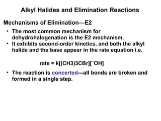 Alkyl Halides and Elimination Reactions The most common mechanism for dehydrohalogenation is the E2 mechanism. It exhibits second-order kinetics, and both the alkyl halide and the base appear in the rate equation i.e. Mechanisms of Elimination—E2 rate = k[(CH3)3CBr][ ¯ OH] The reaction is  concerted —all bonds are broken and formed in a single step. 