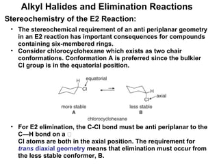 The stereochemical requirement of an anti periplanar geometry in an E2 reaction has important consequences for compounds containing six-membered rings. Consider chlorocyclohexane which exists as two chair conformations. Conformation A is preferred since the bulkier Cl group is in the equatorial position. For E2 elimination, the C-Cl bond must be anti periplanar to the C—H bond on a  carbon, and this occurs only when the H and Cl atoms are both in the axial position. The requirement for  trans  diaxial geometry  means that elimination must occur from the less stable conformer, B. Alkyl Halides and Elimination Reactions Stereochemistry of the E2 Reaction: 