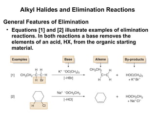 Alkyl Halides and Elimination Reactions Equations [1] and [2] illustrate examples of elimination reactions. In both reactions a base removes the elements of an acid, HX, from the organic starting material. General Features of Elimination 
