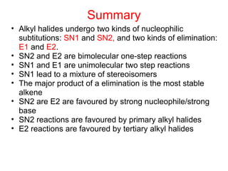 Summary Alkyl halides undergo two kinds of nucleophilic subtitutions:  SN1  and  SN2,  and two kinds of elimination:  E1  and  E2 . SN2 and E2 are bimolecular one-step reactions SN1 and E1 are unimolecular two step reactions SN1 lead to a mixture of stereoisomers The major product of a elimination is the most stable alkene SN2 are E2 are favoured by strong nucleophile/strong base SN2 reactions are favoured by primary alkyl halides E2 reactions are favoured by tertiary alkyl halides 