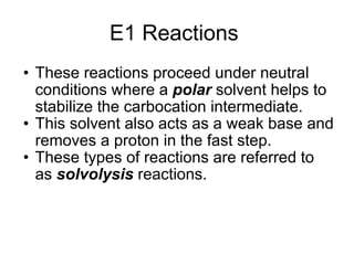 E1 Reactions  These reactions proceed under neutral conditions where a  polar  solvent helps to stabilize the carbocation intermediate.  This solvent also acts as a weak base and removes a proton in the fast step.  These types of reactions are referred to as  solvolysis  reactions.  