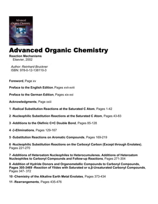 Advanced Organic Chemistry
Reaction Mechanisms
Elsevier, 2002
Author: Reinhard Bruckner
ISBN: 978-0-12-138110-3
Foreword, Page xv
Preface to the English Edition, Pages xvii-xviii
Preface to the German Edition, Pages xix-xxi
Acknowledgments, Page xxiii
1 -Radical Substitution Reactions at the Saturated C Atom, Pages 1-42
2 -Nucleophilic Substitution Reactions at the Saturated C Atom, Pages 43-83
3 -Additions to the Olefinic C=C Double Bond, Pages 85-128
4 -β-Eliminations, Pages 129-167
5 -Substitution Reactions on Aromatic Compounds, Pages 169-219
6 -Nucleophilic Substitution Reactions on the Carboxyl Carbon (Except through Enolates),
Pages 221-270
7 -Additions of Heteroatom Nucleophiles to Heterocumulenes. Additions of Heteroatom
Nucleophiles to Carbonyl Compounds and Follow-up Reactions, Pages 271-304
8 -Addition of Hydride Donors and Organometallic Compounds to Carbonyl Compounds,
Pages 305-3469 -Reaction of Ylides with Saturated or α,β-Unsaturated Carbonyl Compounds,
Pages 347- 372
10 -Chemistry of the Alkaline Earth Metal Enolates, Pages 373-434
11 -Rearrangements, Pages 435-476
 