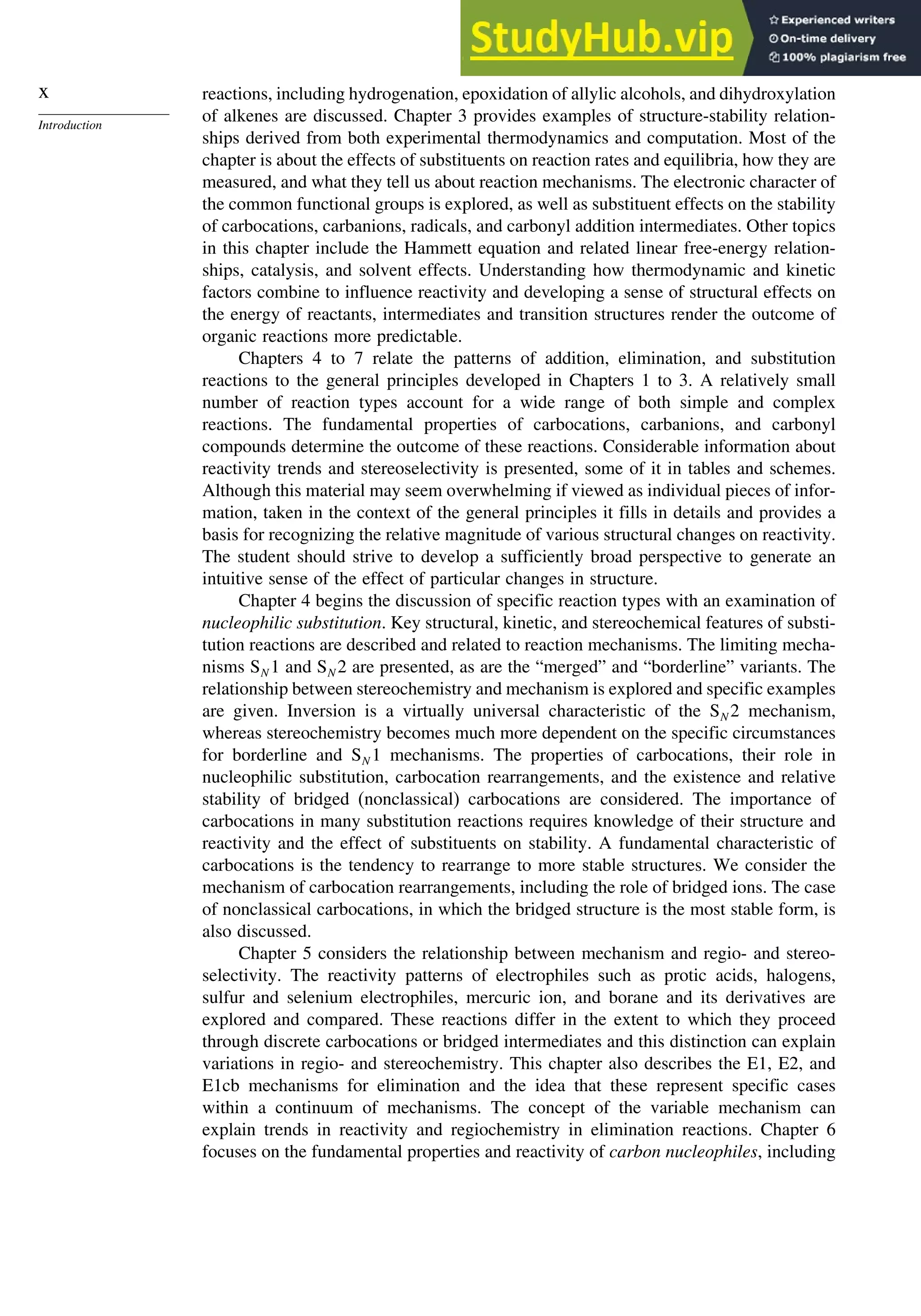 x
Introduction
reactions, including hydrogenation, epoxidation of allylic alcohols, and dihydroxylation
of alkenes are discussed. Chapter 3 provides examples of structure-stability relation-
ships derived from both experimental thermodynamics and computation. Most of the
chapter is about the effects of substituents on reaction rates and equilibria, how they are
measured, and what they tell us about reaction mechanisms. The electronic character of
the common functional groups is explored, as well as substituent effects on the stability
of carbocations, carbanions, radicals, and carbonyl addition intermediates. Other topics
in this chapter include the Hammett equation and related linear free-energy relation-
ships, catalysis, and solvent effects. Understanding how thermodynamic and kinetic
factors combine to influence reactivity and developing a sense of structural effects on
the energy of reactants, intermediates and transition structures render the outcome of
organic reactions more predictable.
Chapters 4 to 7 relate the patterns of addition, elimination, and substitution
reactions to the general principles developed in Chapters 1 to 3. A relatively small
number of reaction types account for a wide range of both simple and complex
reactions. The fundamental properties of carbocations, carbanions, and carbonyl
compounds determine the outcome of these reactions. Considerable information about
reactivity trends and stereoselectivity is presented, some of it in tables and schemes.
Although this material may seem overwhelming if viewed as individual pieces of infor-
mation, taken in the context of the general principles it fills in details and provides a
basis for recognizing the relative magnitude of various structural changes on reactivity.
The student should strive to develop a sufficiently broad perspective to generate an
intuitive sense of the effect of particular changes in structure.
Chapter 4 begins the discussion of specific reaction types with an examination of
nucleophilic substitution. Key structural, kinetic, and stereochemical features of substi-
tution reactions are described and related to reaction mechanisms. The limiting mecha-
nisms SN 1 and SN 2 are presented, as are the “merged” and “borderline” variants. The
relationship between stereochemistry and mechanism is explored and specific examples
are given. Inversion is a virtually universal characteristic of the SN 2 mechanism,
whereas stereochemistry becomes much more dependent on the specific circumstances
for borderline and SN 1 mechanisms. The properties of carbocations, their role in
nucleophilic substitution, carbocation rearrangements, and the existence and relative
stability of bridged (nonclassical) carbocations are considered. The importance of
carbocations in many substitution reactions requires knowledge of their structure and
reactivity and the effect of substituents on stability. A fundamental characteristic of
carbocations is the tendency to rearrange to more stable structures. We consider the
mechanism of carbocation rearrangements, including the role of bridged ions. The case
of nonclassical carbocations, in which the bridged structure is the most stable form, is
also discussed.
Chapter 5 considers the relationship between mechanism and regio- and stereo-
selectivity. The reactivity patterns of electrophiles such as protic acids, halogens,
sulfur and selenium electrophiles, mercuric ion, and borane and its derivatives are
explored and compared. These reactions differ in the extent to which they proceed
through discrete carbocations or bridged intermediates and this distinction can explain
variations in regio- and stereochemistry. This chapter also describes the E1, E2, and
E1cb mechanisms for elimination and the idea that these represent specific cases
within a continuum of mechanisms. The concept of the variable mechanism can
explain trends in reactivity and regiochemistry in elimination reactions. Chapter 6
focuses on the fundamental properties and reactivity of carbon nucleophiles, including
 