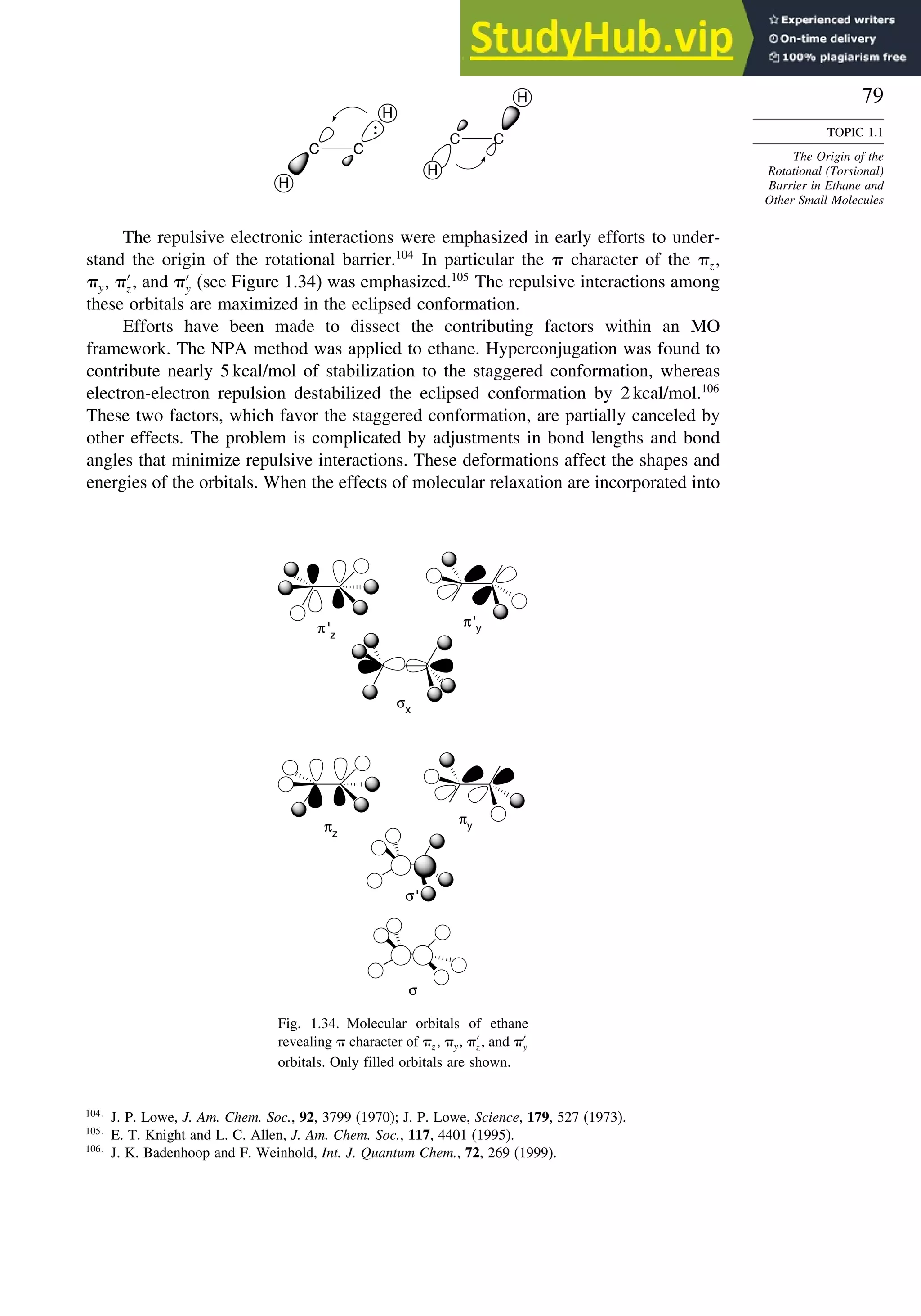 79
TOPIC 1.1
The Origin of the
Rotational (Torsional)
Barrier in Ethane and
Other Small Molecules
C
C
C C
H
H
H
H
The repulsive electronic interactions were emphasized in early efforts to under-
stand the origin of the rotational barrier.104
In particular the  character of the z,
y, ′
z, and ′
y (see Figure 1.34) was emphasized.105
The repulsive interactions among
these orbitals are maximized in the eclipsed conformation.
Efforts have been made to dissect the contributing factors within an MO
framework. The NPA method was applied to ethane. Hyperconjugation was found to
contribute nearly 5 kcal/mol of stabilization to the staggered conformation, whereas
electron-electron repulsion destabilized the eclipsed conformation by 2 kcal/mol.106
These two factors, which favor the staggered conformation, are partially canceled by
other effects. The problem is complicated by adjustments in bond lengths and bond
angles that minimize repulsive interactions. These deformations affect the shapes and
energies of the orbitals. When the effects of molecular relaxation are incorporated into
π'z
π'y
σx
πz
πy
σ'
σ
Fig. 1.34. Molecular orbitals of ethane
revealing  character of z, y, ′
z, and ′
y
orbitals. Only filled orbitals are shown.
104
J. P. Lowe, J. Am. Chem. Soc., 92, 3799 (1970); J. P. Lowe, Science, 179, 527 (1973).
105
E. T. Knight and L. C. Allen, J. Am. Chem. Soc., 117, 4401 (1995).
106
J. K. Badenhoop and F. Weinhold, Int. J. Quantum Chem., 72, 269 (1999).
 