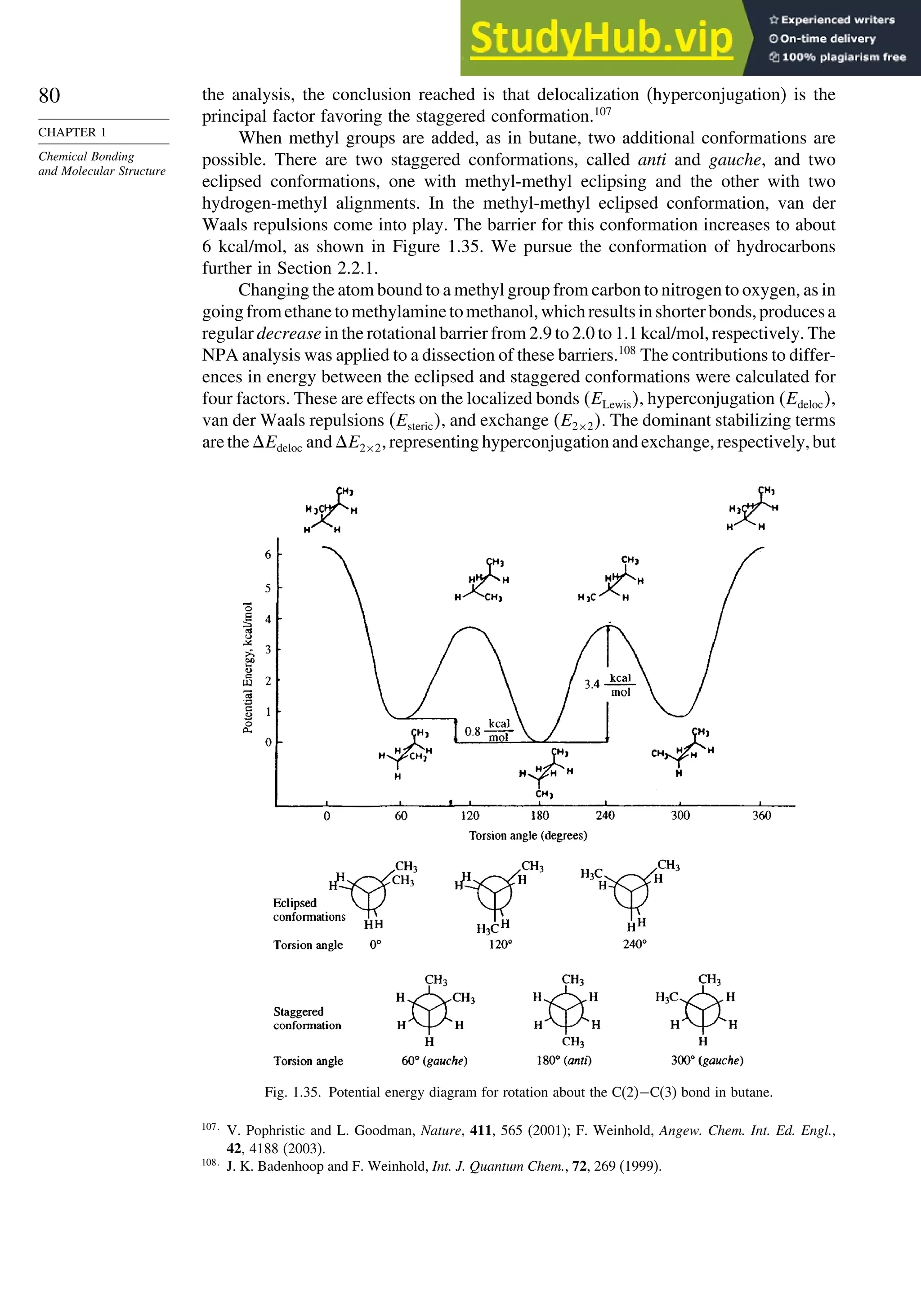80
CHAPTER 1
Chemical Bonding
and Molecular Structure
the analysis, the conclusion reached is that delocalization (hyperconjugation) is the
principal factor favoring the staggered conformation.107
When methyl groups are added, as in butane, two additional conformations are
possible. There are two staggered conformations, called anti and gauche, and two
eclipsed conformations, one with methyl-methyl eclipsing and the other with two
hydrogen-methyl alignments. In the methyl-methyl eclipsed conformation, van der
Waals repulsions come into play. The barrier for this conformation increases to about
6 kcal/mol, as shown in Figure 1.35. We pursue the conformation of hydrocarbons
further in Section 2.2.1.
Changing the atom bound to a methyl group from carbon to nitrogen to oxygen, as in
goingfromethanetomethylaminetomethanol,whichresultsinshorterbonds,producesa
regular decrease in the rotational barrier from 2.9 to 2.0 to 1.1 kcal/mol, respectively. The
NPA analysis was applied to a dissection of these barriers.108
The contributions to differ-
ences in energy between the eclipsed and staggered conformations were calculated for
four factors. These are effects on the localized bonds ELewis, hyperconjugation Edeloc,
van der Waals repulsions Esteric, and exchange E2×2. The dominant stabilizing terms
are the Edeloc and E2×2, representing hyperconjugation and exchange, respectively, but
Fig. 1.35. Potential energy diagram for rotation about the C(2)−C(3) bond in butane.
107
V. Pophristic and L. Goodman, Nature, 411, 565 (2001); F. Weinhold, Angew. Chem. Int. Ed. Engl.,
42, 4188 (2003).
108
J. K. Badenhoop and F. Weinhold, Int. J. Quantum Chem., 72, 269 (1999).
 