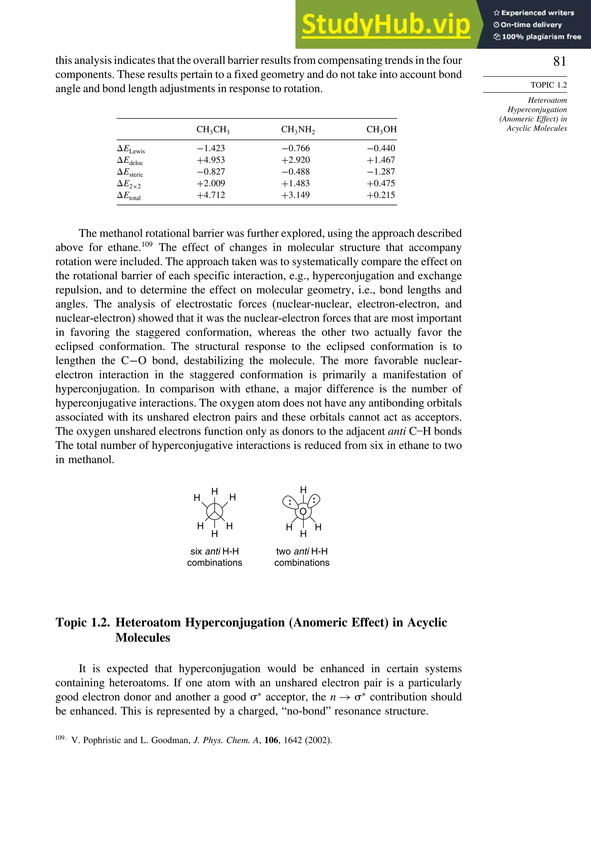 81
TOPIC 1.2
Heteroatom
Hyperconjugation
(Anomeric Effect) in
Acyclic Molecules
this analysis indicates that the overall barrier results from compensating trends in the four
components. These results pertain to a fixed geometry and do not take into account bond
angle and bond length adjustments in response to rotation.
CH3CH3 CH3NH2 CH3OH
ELewis −1423 −0766 −0440
Edeloc +4953 +2920 +1467
Esteric −0827 −0488 −1287
E2×2 +2009 +1483 +0475
Etotal +4712 +3149 +0215
The methanol rotational barrier was further explored, using the approach described
above for ethane.109
The effect of changes in molecular structure that accompany
rotation were included. The approach taken was to systematically compare the effect on
the rotational barrier of each specific interaction, e.g., hyperconjugation and exchange
repulsion, and to determine the effect on molecular geometry, i.e., bond lengths and
angles. The analysis of electrostatic forces (nuclear-nuclear, electron-electron, and
nuclear-electron) showed that it was the nuclear-electron forces that are most important
in favoring the staggered conformation, whereas the other two actually favor the
eclipsed conformation. The structural response to the eclipsed conformation is to
lengthen the C−O bond, destabilizing the molecule. The more favorable nuclear-
electron interaction in the staggered conformation is primarily a manifestation of
hyperconjugation. In comparison with ethane, a major difference is the number of
hyperconjugative interactions. The oxygen atom does not have any antibonding orbitals
associated with its unshared electron pairs and these orbitals cannot act as acceptors.
The oxygen unshared electrons function only as donors to the adjacent anti C–H bonds
The total number of hyperconjugative interactions is reduced from six in ethane to two
in methanol.
six anti H-H
combinations
two anti H-H
combinations
H
H
H
H
H
H
H
H
H
O
H
Topic 1.2. Heteroatom Hyperconjugation (Anomeric Effect) in Acyclic
Molecules
It is expected that hyperconjugation would be enhanced in certain systems
containing heteroatoms. If one atom with an unshared electron pair is a particularly
good electron donor and another a good ∗
acceptor, the n → ∗
contribution should
be enhanced. This is represented by a charged, “no-bond” resonance structure.
109
V. Pophristic and L. Goodman, J. Phys. Chem. A, 106, 1642 (2002).
 