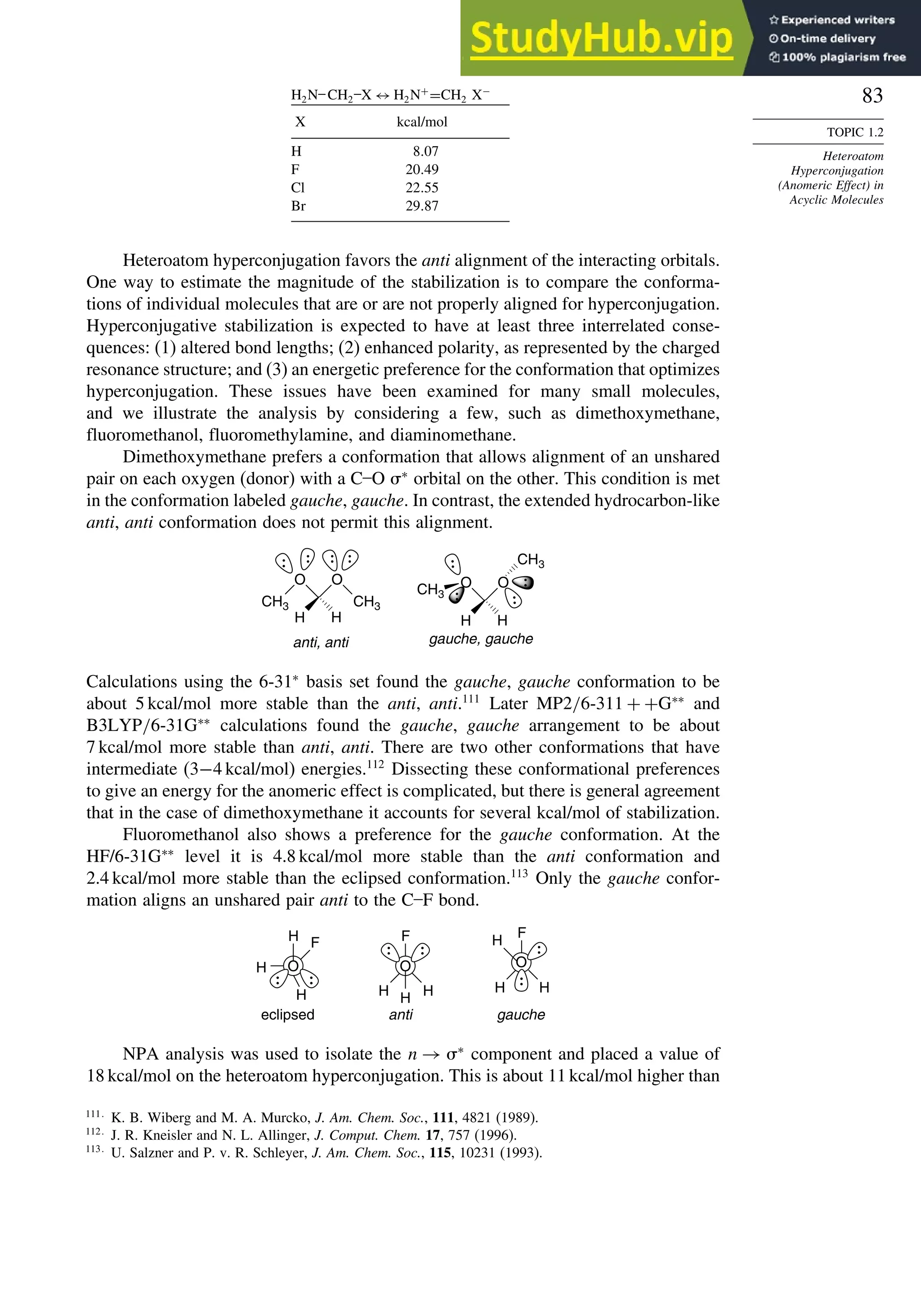 83
TOPIC 1.2
Heteroatom
Hyperconjugation
(Anomeric Effect) in
Acyclic Molecules
H2N–CH2
–X ↔ H2N+
=CH2 X−
X kcal/mol
H 807
F 2049
Cl 2255
Br 2987
Heteroatom hyperconjugation favors the anti alignment of the interacting orbitals.
One way to estimate the magnitude of the stabilization is to compare the conforma-
tions of individual molecules that are or are not properly aligned for hyperconjugation.
Hyperconjugative stabilization is expected to have at least three interrelated conse-
quences: (1) altered bond lengths; (2) enhanced polarity, as represented by the charged
resonance structure; and (3) an energetic preference for the conformation that optimizes
hyperconjugation. These issues have been examined for many small molecules,
and we illustrate the analysis by considering a few, such as dimethoxymethane,
fluoromethanol, fluoromethylamine, and diaminomethane.
Dimethoxymethane prefers a conformation that allows alignment of an unshared
pair on each oxygen (donor) with a C–O ∗
orbital on the other. This condition is met
in the conformation labeled gauche, gauche. In contrast, the extended hydrocarbon-like
anti, anti conformation does not permit this alignment.
anti, anti
CH3
O
CH3
O
H H
gauche, gauche
O
CH3
O
CH3
H H
Calculations using the 6-31∗
basis set found the gauche, gauche conformation to be
about 5 kcal/mol more stable than the anti, anti.111
Later MP2/6-311 + +G∗∗
and
B3LYP/6-31G∗∗
calculations found the gauche, gauche arrangement to be about
7 kcal/mol more stable than anti, anti. There are two other conformations that have
intermediate (3−4 kcal/mol) energies.112
Dissecting these conformational preferences
to give an energy for the anomeric effect is complicated, but there is general agreement
that in the case of dimethoxymethane it accounts for several kcal/mol of stabilization.
Fluoromethanol also shows a preference for the gauche conformation. At the
HF/6-31G∗∗
level it is 4.8 kcal/mol more stable than the anti conformation and
2.4 kcal/mol more stable than the eclipsed conformation.113
Only the gauche confor-
mation aligns an unshared pair anti to the C–F bond.
eclipsed anti gauche
H O
H
H
F
H H
H
O
F
O
H
H
H
F
NPA analysis was used to isolate the n → ∗
component and placed a value of
18 kcal/mol on the heteroatom hyperconjugation. This is about 11 kcal/mol higher than
111
K. B. Wiberg and M. A. Murcko, J. Am. Chem. Soc., 111, 4821 (1989).
112
J. R. Kneisler and N. L. Allinger, J. Comput. Chem. 17, 757 (1996).
113
U. Salzner and P. v. R. Schleyer, J. Am. Chem. Soc., 115, 10231 (1993).
 