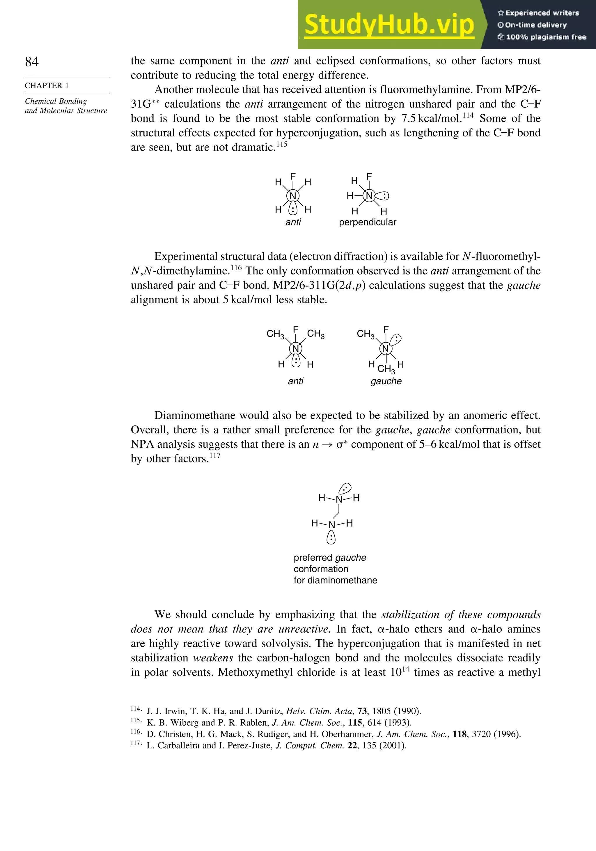 84
CHAPTER 1
Chemical Bonding
and Molecular Structure
the same component in the anti and eclipsed conformations, so other factors must
contribute to reducing the total energy difference.
Another molecule that has received attention is fluoromethylamine. From MP2/6-
31G∗∗
calculations the anti arrangement of the nitrogen unshared pair and the C–F
bond is found to be the most stable conformation by 7.5 kcal/mol.114
Some of the
structural effects expected for hyperconjugation, such as lengthening of the C–F bond
are seen, but are not dramatic.115
anti
F
H
H
H
H
N
perpendicular
F
H
H
H
H
N
Experimental structural data (electron diffraction) is available for N-fluoromethyl-
N,N-dimethylamine.116
The only conformation observed is the anti arrangement of the
unshared pair and C–F bond. MP2/6-311G(2d,p) calculations suggest that the gauche
alignment is about 5 kcal/mol less stable.
anti gauche
F CH3
H
H
CH3
N
F
CH3
H
H
CH3
N
Diaminomethane would also be expected to be stabilized by an anomeric effect.
Overall, there is a rather small preference for the gauche, gauche conformation, but
NPA analysis suggests that there is an n → ∗
component of 5–6 kcal/mol that is offset
by other factors.117
preferred gauche
conformation
for diaminomethane
N
N
H
H
H H
We should conclude by emphasizing that the stabilization of these compounds
does not mean that they are unreactive. In fact, -halo ethers and -halo amines
are highly reactive toward solvolysis. The hyperconjugation that is manifested in net
stabilization weakens the carbon-halogen bond and the molecules dissociate readily
in polar solvents. Methoxymethyl chloride is at least 1014
times as reactive a methyl
114
J. J. Irwin, T. K. Ha, and J. Dunitz, Helv. Chim. Acta, 73, 1805 (1990).
115
K. B. Wiberg and P. R. Rablen, J. Am. Chem. Soc., 115, 614 (1993).
116
D. Christen, H. G. Mack, S. Rudiger, and H. Oberhammer, J. Am. Chem. Soc., 118, 3720 (1996).
117
L. Carballeira and I. Perez-Juste, J. Comput. Chem. 22, 135 (2001).
 