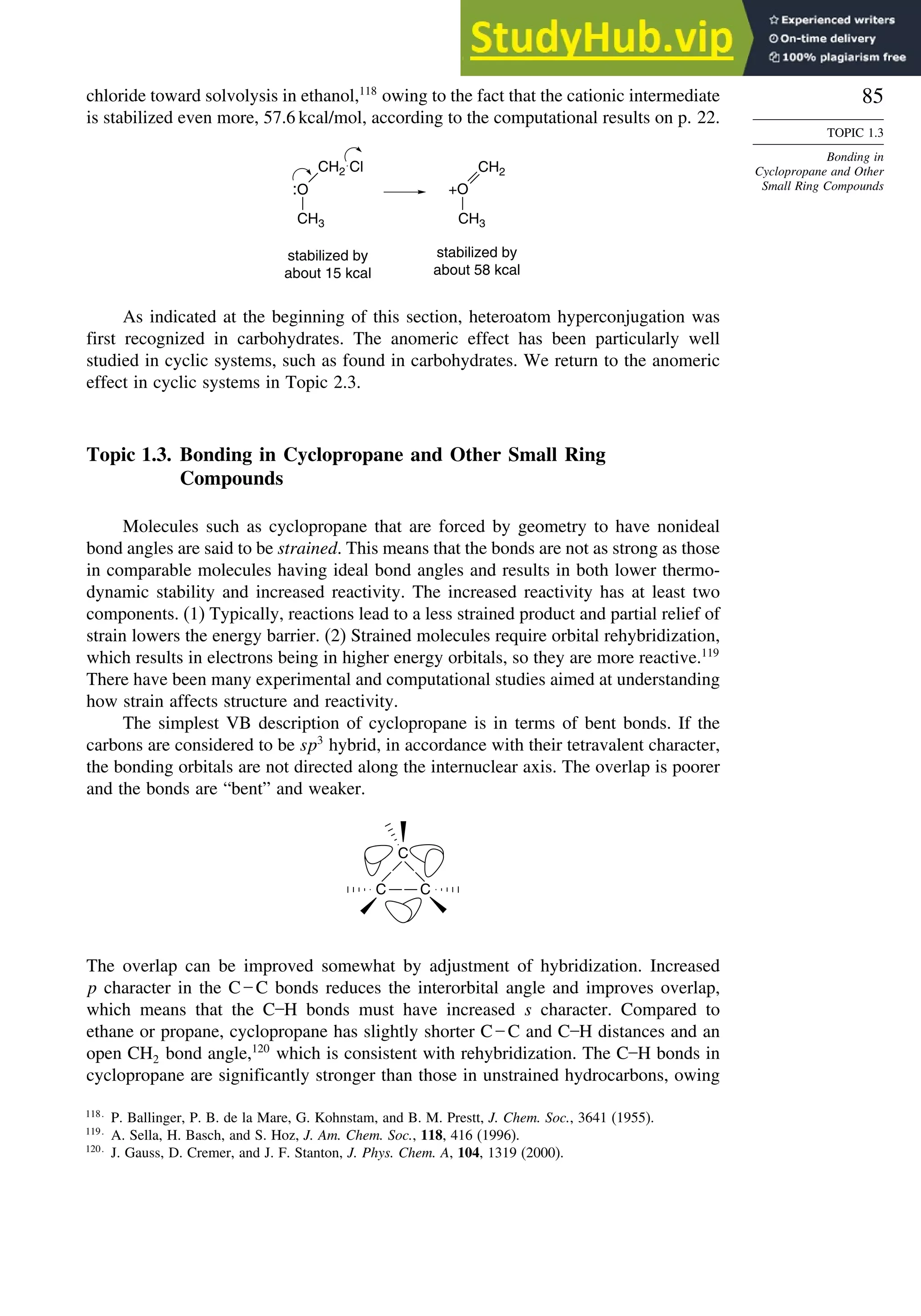 85
TOPIC 1.3
Bonding in
Cyclopropane and Other
Small Ring Compounds
chloride toward solvolysis in ethanol,118
owing to the fact that the cationic intermediate
is stabilized even more, 57.6 kcal/mol, according to the computational results on p. 22.
stabilized by
about 15 kcal
:O
CH3
CH2 Cl
stabilized by
about 58 kcal
CH2
+O
CH3
As indicated at the beginning of this section, heteroatom hyperconjugation was
first recognized in carbohydrates. The anomeric effect has been particularly well
studied in cyclic systems, such as found in carbohydrates. We return to the anomeric
effect in cyclic systems in Topic 2.3.
Topic 1.3. Bonding in Cyclopropane and Other Small Ring
Compounds
Molecules such as cyclopropane that are forced by geometry to have nonideal
bond angles are said to be strained. This means that the bonds are not as strong as those
in comparable molecules having ideal bond angles and results in both lower thermo-
dynamic stability and increased reactivity. The increased reactivity has at least two
components. (1) Typically, reactions lead to a less strained product and partial relief of
strain lowers the energy barrier. (2) Strained molecules require orbital rehybridization,
which results in electrons being in higher energy orbitals, so they are more reactive.119
There have been many experimental and computational studies aimed at understanding
how strain affects structure and reactivity.
The simplest VB description of cyclopropane is in terms of bent bonds. If the
carbons are considered to be sp3
hybrid, in accordance with their tetravalent character,
the bonding orbitals are not directed along the internuclear axis. The overlap is poorer
and the bonds are “bent” and weaker.
C
C
C
The overlap can be improved somewhat by adjustment of hybridization. Increased
p character in the C – C bonds reduces the interorbital angle and improves overlap,
which means that the C–H bonds must have increased s character. Compared to
ethane or propane, cyclopropane has slightly shorter C – C and C–H distances and an
open CH2 bond angle,120
which is consistent with rehybridization. The C–H bonds in
cyclopropane are significantly stronger than those in unstrained hydrocarbons, owing
118
P. Ballinger, P. B. de la Mare, G. Kohnstam, and B. M. Prestt, J. Chem. Soc., 3641 (1955).
119
A. Sella, H. Basch, and S. Hoz, J. Am. Chem. Soc., 118, 416 (1996).
120
J. Gauss, D. Cremer, and J. F. Stanton, J. Phys. Chem. A, 104, 1319 (2000).
 