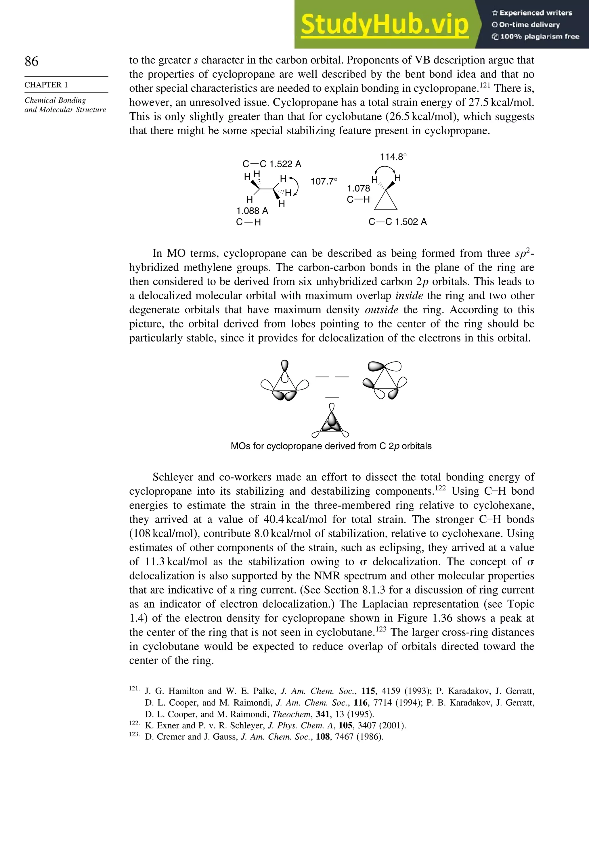 86
CHAPTER 1
Chemical Bonding
and Molecular Structure
to the greater s character in the carbon orbital. Proponents of VB description argue that
the properties of cyclopropane are well described by the bent bond idea and that no
other special characteristics are needed to explain bonding in cyclopropane.121
There is,
however, an unresolved issue. Cyclopropane has a total strain energy of 27.5 kcal/mol.
This is only slightly greater than that for cyclobutane (26.5 kcal/mol), which suggests
that there might be some special stabilizing feature present in cyclopropane.
H
H
107.7°
114.8°
C 1.502 A
1.078
C
H
H
H
H
H H
1.088 A
C
C 1.522 A
C
C
H
H
In MO terms, cyclopropane can be described as being formed from three sp2
-
hybridized methylene groups. The carbon-carbon bonds in the plane of the ring are
then considered to be derived from six unhybridized carbon 2p orbitals. This leads to
a delocalized molecular orbital with maximum overlap inside the ring and two other
degenerate orbitals that have maximum density outside the ring. According to this
picture, the orbital derived from lobes pointing to the center of the ring should be
particularly stable, since it provides for delocalization of the electrons in this orbital.
MOs for cyclopropane derived from C 2p orbitals
Schleyer and co-workers made an effort to dissect the total bonding energy of
cyclopropane into its stabilizing and destabilizing components.122
Using C–H bond
energies to estimate the strain in the three-membered ring relative to cyclohexane,
they arrived at a value of 40.4 kcal/mol for total strain. The stronger C–H bonds
(108 kcal/mol), contribute 8.0 kcal/mol of stabilization, relative to cyclohexane. Using
estimates of other components of the strain, such as eclipsing, they arrived at a value
of 11.3 kcal/mol as the stabilization owing to  delocalization. The concept of 
delocalization is also supported by the NMR spectrum and other molecular properties
that are indicative of a ring current. (See Section 8.1.3 for a discussion of ring current
as an indicator of electron delocalization.) The Laplacian representation (see Topic
1.4) of the electron density for cyclopropane shown in Figure 1.36 shows a peak at
the center of the ring that is not seen in cyclobutane.123
The larger cross-ring distances
in cyclobutane would be expected to reduce overlap of orbitals directed toward the
center of the ring.
121
J. G. Hamilton and W. E. Palke, J. Am. Chem. Soc., 115, 4159 (1993); P. Karadakov, J. Gerratt,
D. L. Cooper, and M. Raimondi, J. Am. Chem. Soc., 116, 7714 (1994); P. B. Karadakov, J. Gerratt,
D. L. Cooper, and M. Raimondi, Theochem, 341, 13 (1995).
122
K. Exner and P. v. R. Schleyer, J. Phys. Chem. A, 105, 3407 (2001).
123
D. Cremer and J. Gauss, J. Am. Chem. Soc., 108, 7467 (1986).
 