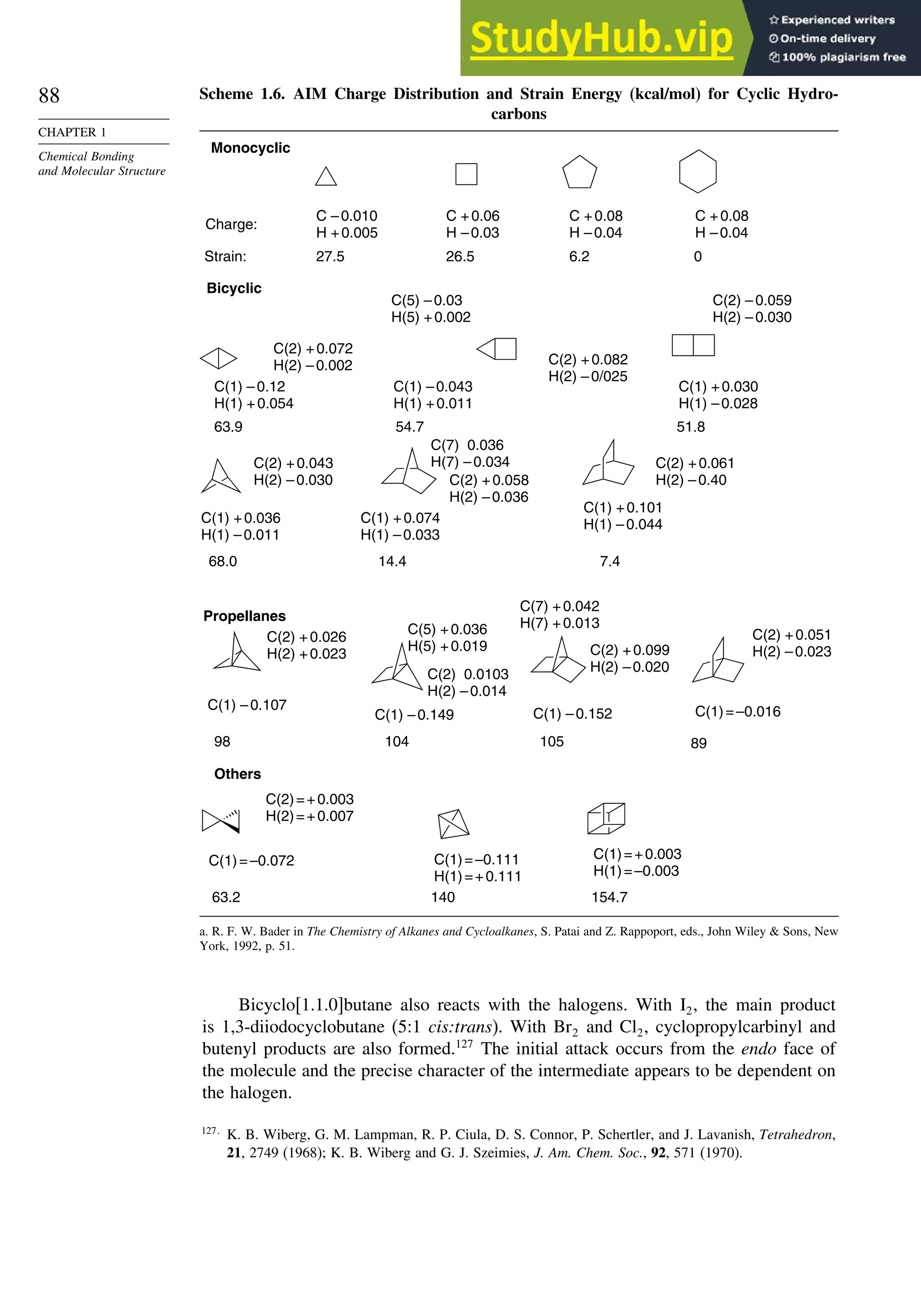 88
CHAPTER 1
Chemical Bonding
and Molecular Structure
Scheme 1.6. AIM Charge Distribution and Strain Energy (kcal/mol) for Cyclic Hydro-
carbons
C –0.010
H +0.005
27.5
C +0.06
H –0.03
26.5
C +0.08
H –0.04
6.2
C +0.08
H –0.04
0
C(1) –0.12
H(1) +0.054
C(2) +0.072
H(2) –0.002
C(1) +0.030
H(1) –0.028
C(2) –0.059
H(2) –0.030
63.9
Charge:
Strain:
C(1) –0.043
H(1) +0.011
C(5) –0.03
H(5) +0.002
C(2) +0.082
H(2) –0/025
54.7 51.8
Monocyclic
Bicyclic
Propellanes
C(1) +0.036
H(1) –0.011
C(2) +0.043
H(2) –0.030
68.0
C(1) +0.074
H(1) –0.033
C(2) +0.058
H(2) –0.036
C(7) 0.036
H(7) –0.034
14.4
C(1) +0.101
H(1) –0.044
C(2) +0.061
H(2) –0.40
7.4
Others
C(1)=–0.072
C(2)=+0.003
H(2)=+0.007
63.2
C(1)=–0.111
H(1)=+0.111
140
C(1)=+0.003
H(1)=–0.003
154.7
C(1)=–0.016
C(2) +0.051
H(2) –0.023
89
C(1) –0.152
C(7) +0.042
H(7) +0.013
C(2) +0.099
H(2) –0.020
105
C(1) –0.149
C(5) +0.036
H(5) +0.019
C(2) 0.0103
H(2) –0.014
104
C(1) –0.107
C(2) +0.026
H(2) +0.023
98
a. R. F. W. Bader in The Chemistry of Alkanes and Cycloalkanes, S. Patai and Z. Rappoport, eds., John Wiley  Sons, New
York, 1992, p. 51.
Bicyclo[1.1.0]butane also reacts with the halogens. With I2, the main product
is 1,3-diiodocyclobutane (5:1 cis:trans). With Br2 and Cl2, cyclopropylcarbinyl and
butenyl products are also formed.127
The initial attack occurs from the endo face of
the molecule and the precise character of the intermediate appears to be dependent on
the halogen.
127
K. B. Wiberg, G. M. Lampman, R. P. Ciula, D. S. Connor, P. Schertler, and J. Lavanish, Tetrahedron,
21, 2749 (1968); K. B. Wiberg and G. J. Szeimies, J. Am. Chem. Soc., 92, 571 (1970).
 