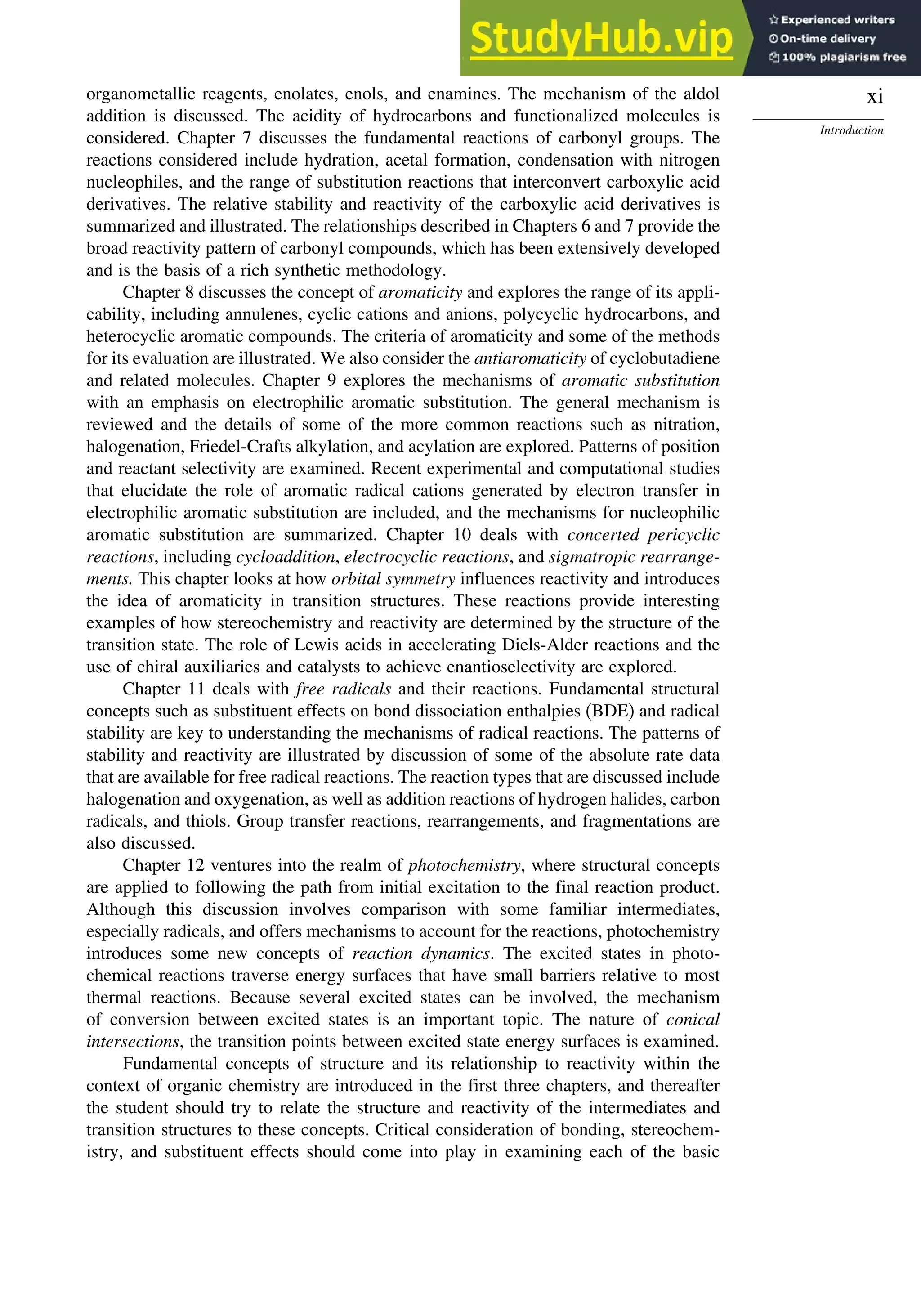 xi
Introduction
organometallic reagents, enolates, enols, and enamines. The mechanism of the aldol
addition is discussed. The acidity of hydrocarbons and functionalized molecules is
considered. Chapter 7 discusses the fundamental reactions of carbonyl groups. The
reactions considered include hydration, acetal formation, condensation with nitrogen
nucleophiles, and the range of substitution reactions that interconvert carboxylic acid
derivatives. The relative stability and reactivity of the carboxylic acid derivatives is
summarized and illustrated. The relationships described in Chapters 6 and 7 provide the
broad reactivity pattern of carbonyl compounds, which has been extensively developed
and is the basis of a rich synthetic methodology.
Chapter 8 discusses the concept of aromaticity and explores the range of its appli-
cability, including annulenes, cyclic cations and anions, polycyclic hydrocarbons, and
heterocyclic aromatic compounds. The criteria of aromaticity and some of the methods
for its evaluation are illustrated. We also consider the antiaromaticity of cyclobutadiene
and related molecules. Chapter 9 explores the mechanisms of aromatic substitution
with an emphasis on electrophilic aromatic substitution. The general mechanism is
reviewed and the details of some of the more common reactions such as nitration,
halogenation, Friedel-Crafts alkylation, and acylation are explored. Patterns of position
and reactant selectivity are examined. Recent experimental and computational studies
that elucidate the role of aromatic radical cations generated by electron transfer in
electrophilic aromatic substitution are included, and the mechanisms for nucleophilic
aromatic substitution are summarized. Chapter 10 deals with concerted pericyclic
reactions, including cycloaddition, electrocyclic reactions, and sigmatropic rearrange-
ments. This chapter looks at how orbital symmetry influences reactivity and introduces
the idea of aromaticity in transition structures. These reactions provide interesting
examples of how stereochemistry and reactivity are determined by the structure of the
transition state. The role of Lewis acids in accelerating Diels-Alder reactions and the
use of chiral auxiliaries and catalysts to achieve enantioselectivity are explored.
Chapter 11 deals with free radicals and their reactions. Fundamental structural
concepts such as substituent effects on bond dissociation enthalpies (BDE) and radical
stability are key to understanding the mechanisms of radical reactions. The patterns of
stability and reactivity are illustrated by discussion of some of the absolute rate data
that are available for free radical reactions. The reaction types that are discussed include
halogenation and oxygenation, as well as addition reactions of hydrogen halides, carbon
radicals, and thiols. Group transfer reactions, rearrangements, and fragmentations are
also discussed.
Chapter 12 ventures into the realm of photochemistry, where structural concepts
are applied to following the path from initial excitation to the final reaction product.
Although this discussion involves comparison with some familiar intermediates,
especially radicals, and offers mechanisms to account for the reactions, photochemistry
introduces some new concepts of reaction dynamics. The excited states in photo-
chemical reactions traverse energy surfaces that have small barriers relative to most
thermal reactions. Because several excited states can be involved, the mechanism
of conversion between excited states is an important topic. The nature of conical
intersections, the transition points between excited state energy surfaces is examined.
Fundamental concepts of structure and its relationship to reactivity within the
context of organic chemistry are introduced in the first three chapters, and thereafter
the student should try to relate the structure and reactivity of the intermediates and
transition structures to these concepts. Critical consideration of bonding, stereochem-
istry, and substituent effects should come into play in examining each of the basic
 