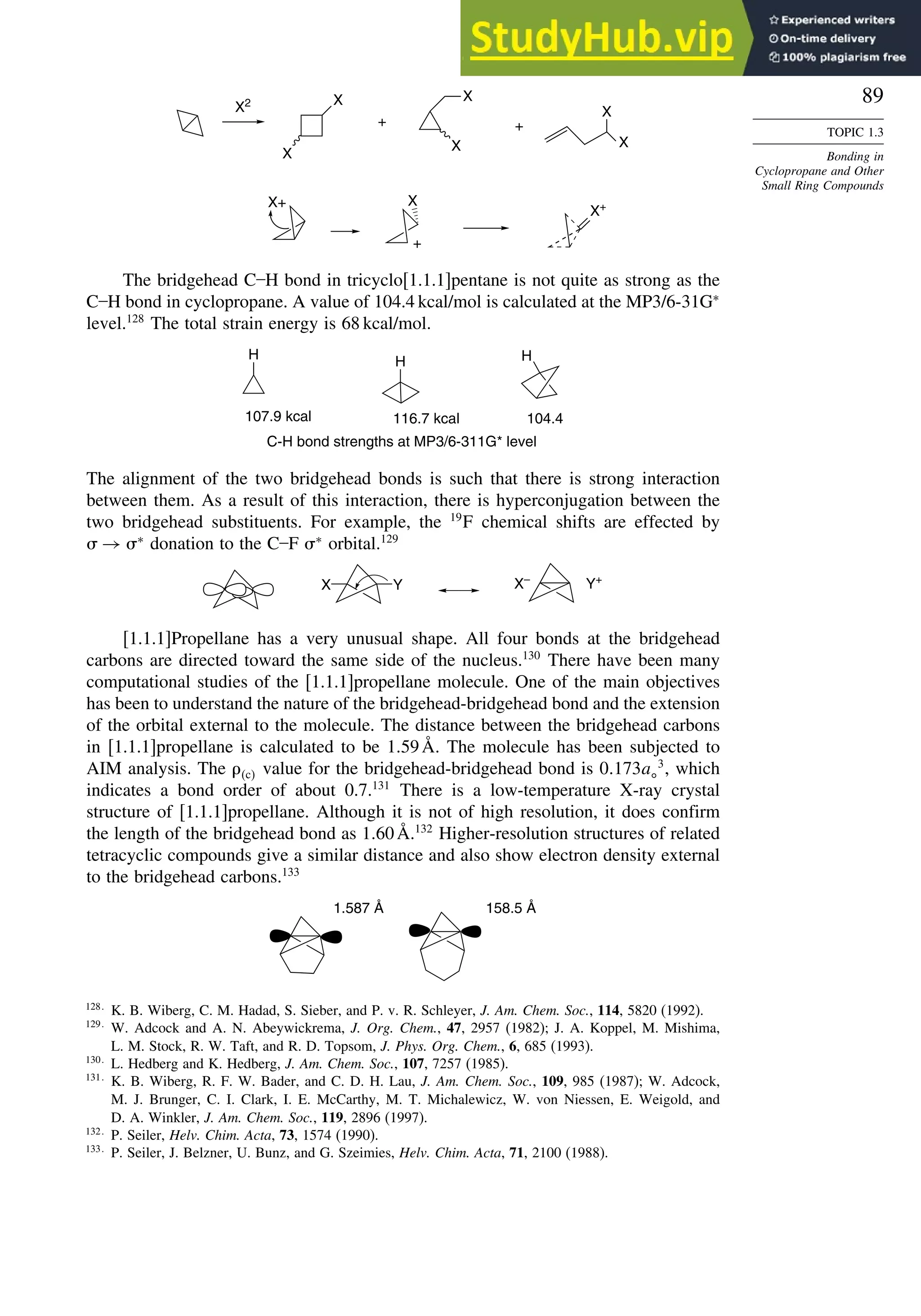 89
TOPIC 1.3
Bonding in
Cyclopropane and Other
Small Ring Compounds
X2 X
X
X
X
X
X
X+ X
+
X+
+ +
The bridgehead C–H bond in tricyclo[1.1.1]pentane is not quite as strong as the
C–H bond in cyclopropane. A value of 104.4 kcal/mol is calculated at the MP3/6-31G∗
level.128
The total strain energy is 68 kcal/mol.
H H H
C-H bond strengths at MP3/6-311G* level
107.9 kcal 116.7 kcal 104.4
The alignment of the two bridgehead bonds is such that there is strong interaction
between them. As a result of this interaction, there is hyperconjugation between the
two bridgehead substituents. For example, the 19
F chemical shifts are effected by
 → ∗
donation to the C–F ∗
orbital.129
X Y X–
Y+
[1.1.1]Propellane has a very unusual shape. All four bonds at the bridgehead
carbons are directed toward the same side of the nucleus.130
There have been many
computational studies of the [1.1.1]propellane molecule. One of the main objectives
has been to understand the nature of the bridgehead-bridgehead bond and the extension
of the orbital external to the molecule. The distance between the bridgehead carbons
in [1.1.1]propellane is calculated to be 159Å. The molecule has been subjected to
AIM analysis. The c value for the bridgehead-bridgehead bond is 0173a
3
, which
indicates a bond order of about 0.7.131
There is a low-temperature X-ray crystal
structure of [1.1.1]propellane. Although it is not of high resolution, it does confirm
the length of the bridgehead bond as 160Å.132
Higher-resolution structures of related
tetracyclic compounds give a similar distance and also show electron density external
to the bridgehead carbons.133
1.587 Å 158.5 Å
128
K. B. Wiberg, C. M. Hadad, S. Sieber, and P. v. R. Schleyer, J. Am. Chem. Soc., 114, 5820 (1992).
129
W. Adcock and A. N. Abeywickrema, J. Org. Chem., 47, 2957 (1982); J. A. Koppel, M. Mishima,
L. M. Stock, R. W. Taft, and R. D. Topsom, J. Phys. Org. Chem., 6, 685 (1993).
130
L. Hedberg and K. Hedberg, J. Am. Chem. Soc., 107, 7257 (1985).
131
K. B. Wiberg, R. F. W. Bader, and C. D. H. Lau, J. Am. Chem. Soc., 109, 985 (1987); W. Adcock,
M. J. Brunger, C. I. Clark, I. E. McCarthy, M. T. Michalewicz, W. von Niessen, E. Weigold, and
D. A. Winkler, J. Am. Chem. Soc., 119, 2896 (1997).
132
P. Seiler, Helv. Chim. Acta, 73, 1574 (1990).
133
P. Seiler, J. Belzner, U. Bunz, and G. Szeimies, Helv. Chim. Acta, 71, 2100 (1988).
 