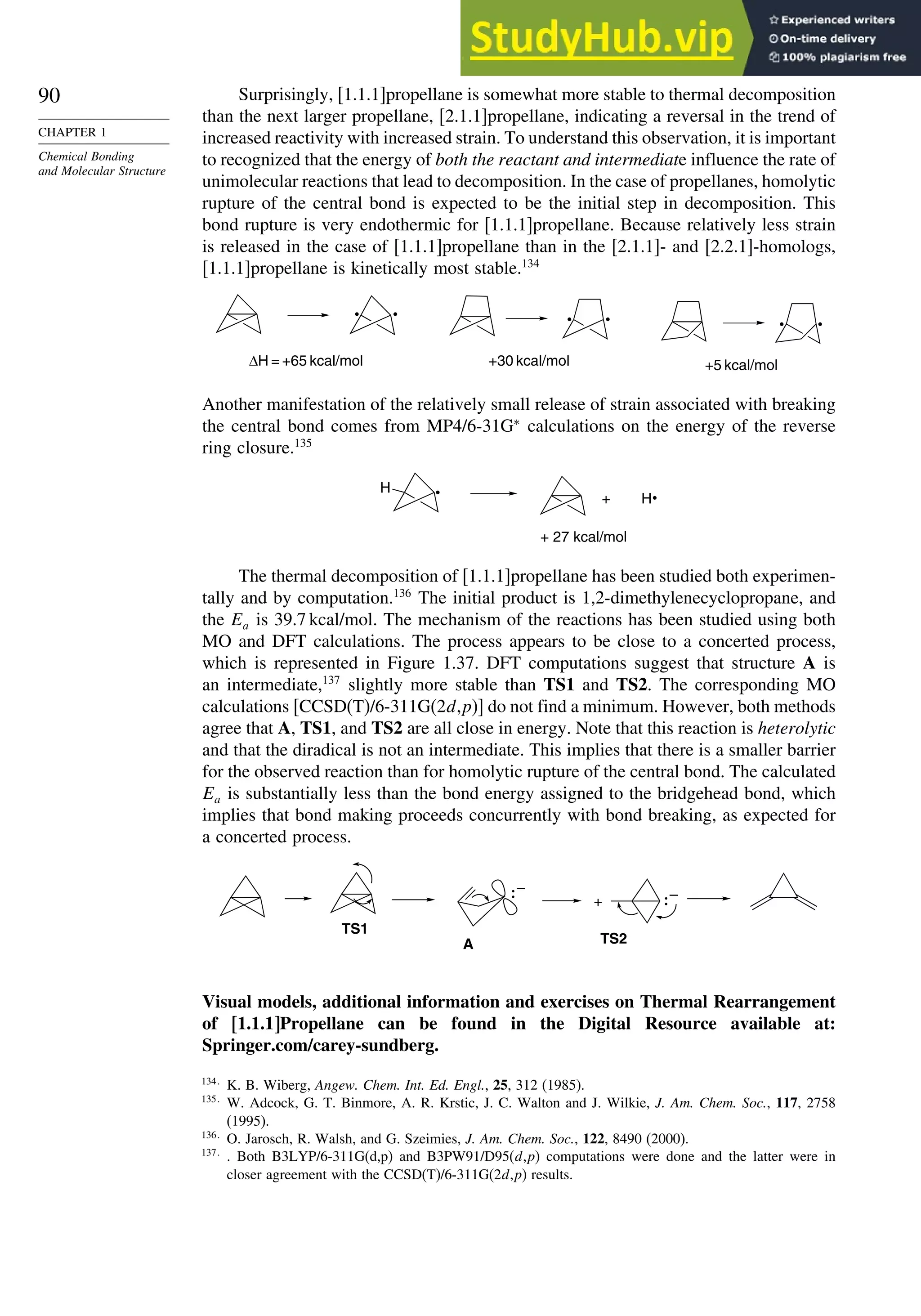 90
CHAPTER 1
Chemical Bonding
and Molecular Structure
Surprisingly, [1.1.1]propellane is somewhat more stable to thermal decomposition
than the next larger propellane, [2.1.1]propellane, indicating a reversal in the trend of
increased reactivity with increased strain. To understand this observation, it is important
to recognized that the energy of both the reactant and intermediate influence the rate of
unimolecular reactions that lead to decomposition. In the case of propellanes, homolytic
rupture of the central bond is expected to be the initial step in decomposition. This
bond rupture is very endothermic for [1.1.1]propellane. Because relatively less strain
is released in the case of [1.1.1]propellane than in the [2.1.1]- and [2.2.1]-homologs,
[1.1.1]propellane is kinetically most stable.134
ΔH = +65 kcal/mol +30 kcal/mol +5 kcal/mol
Another manifestation of the relatively small release of strain associated with breaking
the central bond comes from MP4/6-31G∗
calculations on the energy of the reverse
ring closure.135
H
H
+
+ 27 kcal/mol
The thermal decomposition of [1.1.1]propellane has been studied both experimen-
tally and by computation.136
The initial product is 1,2-dimethylenecyclopropane, and
the Ea is 39.7 kcal/mol. The mechanism of the reactions has been studied using both
MO and DFT calculations. The process appears to be close to a concerted process,
which is represented in Figure 1.37. DFT computations suggest that structure A is
an intermediate,137
slightly more stable than TS1 and TS2. The corresponding MO
calculations [CCSD(T)/6-311G(2d,p)] do not find a minimum. However, both methods
agree that A, TS1, and TS2 are all close in energy. Note that this reaction is heterolytic
and that the diradical is not an intermediate. This implies that there is a smaller barrier
for the observed reaction than for homolytic rupture of the central bond. The calculated
Ea is substantially less than the bond energy assigned to the bridgehead bond, which
implies that bond making proceeds concurrently with bond breaking, as expected for
a concerted process.
+
– –
A
TS1
TS2
Visual models, additional information and exercises on Thermal Rearrangement
of [1.1.1]Propellane can be found in the Digital Resource available at:
Springer.com/carey-sundberg.
134
K. B. Wiberg, Angew. Chem. Int. Ed. Engl., 25, 312 (1985).
135
W. Adcock, G. T. Binmore, A. R. Krstic, J. C. Walton and J. Wilkie, J. Am. Chem. Soc., 117, 2758
(1995).
136
O. Jarosch, R. Walsh, and G. Szeimies, J. Am. Chem. Soc., 122, 8490 (2000).
137
. Both B3LYP/6-311G(d,p) and B3PW91/D95(d,p) computations were done and the latter were in
closer agreement with the CCSD(T)/6-311G(2d,p) results.
 