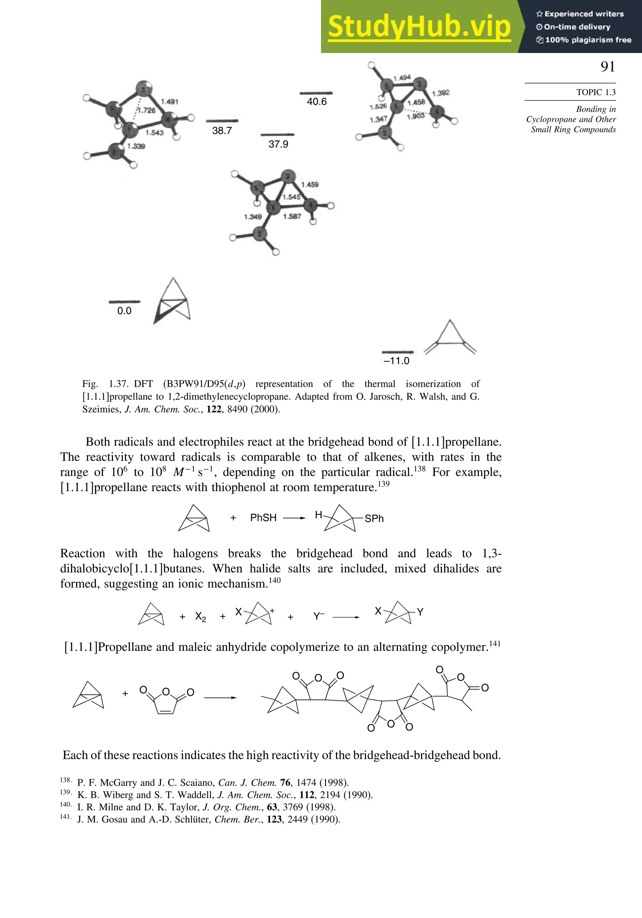 91
TOPIC 1.3
Bonding in
Cyclopropane and Other
Small Ring Compounds
38.7
37.9
40.6
–11.0
0.0
Fig. 1.37. DFT (B3PW91/D95(d,p) representation of the thermal isomerization of
[1.1.1]propellane to 1,2-dimethylenecyclopropane. Adapted from O. Jarosch, R. Walsh, and G.
Szeimies, J. Am. Chem. Soc., 122, 8490 (2000).
Both radicals and electrophiles react at the bridgehead bond of [1.1.1]propellane.
The reactivity toward radicals is comparable to that of alkenes, with rates in the
range of 106
to 108
M−1
s−1
, depending on the particular radical.138
For example,
[1.1.1]propellane reacts with thiophenol at room temperature.139
PhSH SPh
H
+
Reaction with the halogens breaks the bridgehead bond and leads to 1,3-
dihalobicyclo[1.1.1]butanes. When halide salts are included, mixed dihalides are
formed, suggesting an ionic mechanism.140
X
+ X2 + X Y
+ Y–
+
[1.1.1]Propellane and maleic anhydride copolymerize to an alternating copolymer.141
O O
O
O
O
O
O O
O
O
O
+
O
Each of these reactions indicates the high reactivity of the bridgehead-bridgehead bond.
138
P. F. McGarry and J. C. Scaiano, Can. J. Chem. 76, 1474 (1998).
139
K. B. Wiberg and S. T. Waddell, J. Am. Chem. Soc., 112, 2194 (1990).
140
I. R. Milne and D. K. Taylor, J. Org. Chem., 63, 3769 (1998).
141
J. M. Gosau and A.-D. Schlüter, Chem. Ber., 123, 2449 (1990).
 
