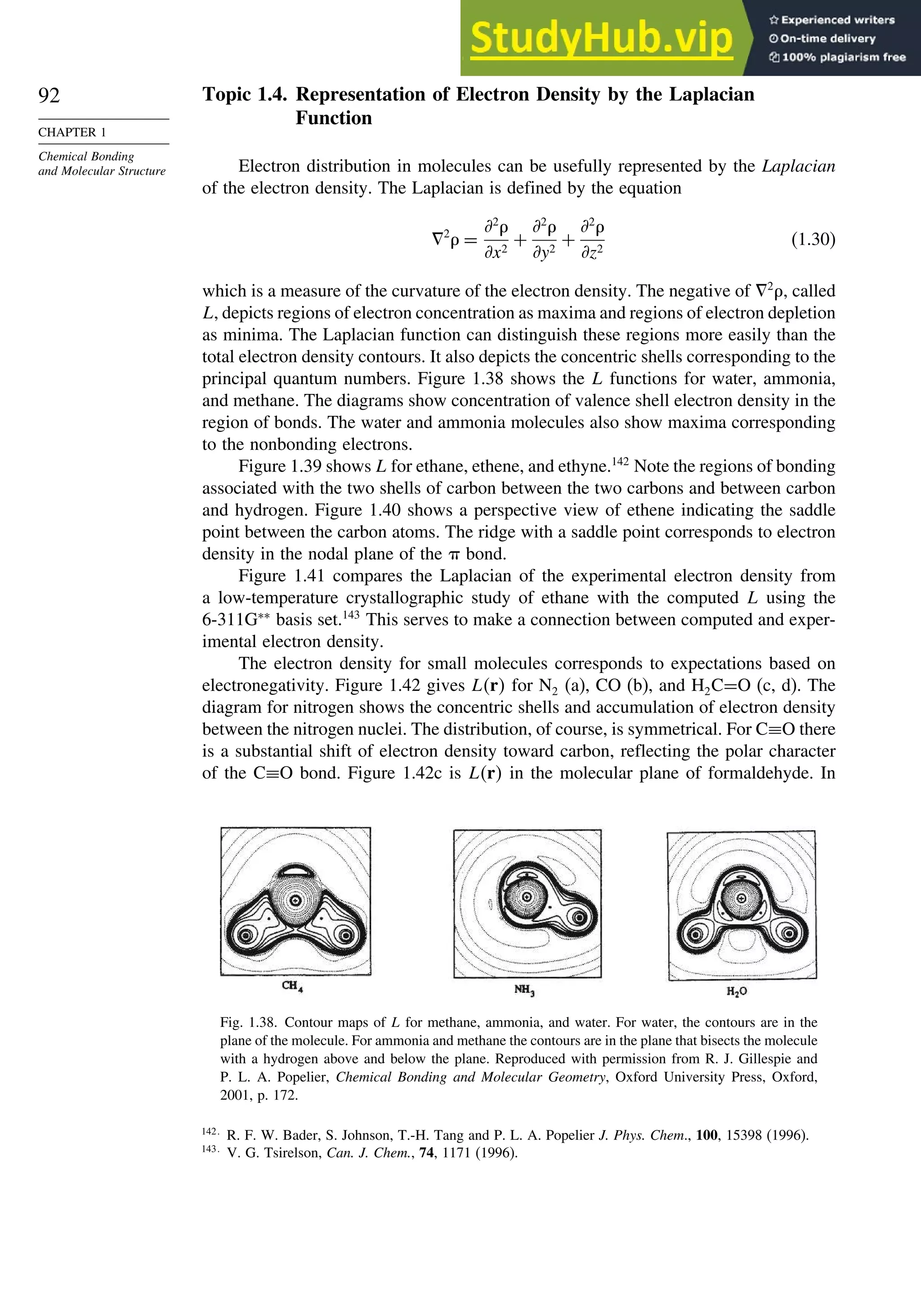 92
CHAPTER 1
Chemical Bonding
and Molecular Structure
Topic 1.4. Representation of Electron Density by the Laplacian
Function
Electron distribution in molecules can be usefully represented by the Laplacian
of the electron density. The Laplacian is defined by the equation
!2
 =
*2

*x2
+
*2

*y2
+
*2

*z2
(1.30)
which is a measure of the curvature of the electron density. The negative of !2
, called
L, depicts regions of electron concentration as maxima and regions of electron depletion
as minima. The Laplacian function can distinguish these regions more easily than the
total electron density contours. It also depicts the concentric shells corresponding to the
principal quantum numbers. Figure 1.38 shows the L functions for water, ammonia,
and methane. The diagrams show concentration of valence shell electron density in the
region of bonds. The water and ammonia molecules also show maxima corresponding
to the nonbonding electrons.
Figure 1.39 shows L for ethane, ethene, and ethyne.142
Note the regions of bonding
associated with the two shells of carbon between the two carbons and between carbon
and hydrogen. Figure 1.40 shows a perspective view of ethene indicating the saddle
point between the carbon atoms. The ridge with a saddle point corresponds to electron
density in the nodal plane of the  bond.
Figure 1.41 compares the Laplacian of the experimental electron density from
a low-temperature crystallographic study of ethane with the computed L using the
6-311G∗∗
basis set.143
This serves to make a connection between computed and exper-
imental electron density.
The electron density for small molecules corresponds to expectations based on
electronegativity. Figure 1.42 gives Lr for N2 (a), CO (b), and H2C=O (c, d). The
diagram for nitrogen shows the concentric shells and accumulation of electron density
between the nitrogen nuclei. The distribution, of course, is symmetrical. For C≡O there
is a substantial shift of electron density toward carbon, reflecting the polar character
of the C≡O bond. Figure 1.42c is Lr in the molecular plane of formaldehyde. In
Fig. 1.38. Contour maps of L for methane, ammonia, and water. For water, the contours are in the
plane of the molecule. For ammonia and methane the contours are in the plane that bisects the molecule
with a hydrogen above and below the plane. Reproduced with permission from R. J. Gillespie and
P. L. A. Popelier, Chemical Bonding and Molecular Geometry, Oxford University Press, Oxford,
2001, p. 172.
142
R. F. W. Bader, S. Johnson, T.-H. Tang and P. L. A. Popelier J. Phys. Chem., 100, 15398 (1996).
143
V. G. Tsirelson, Can. J. Chem., 74, 1171 (1996).
 
