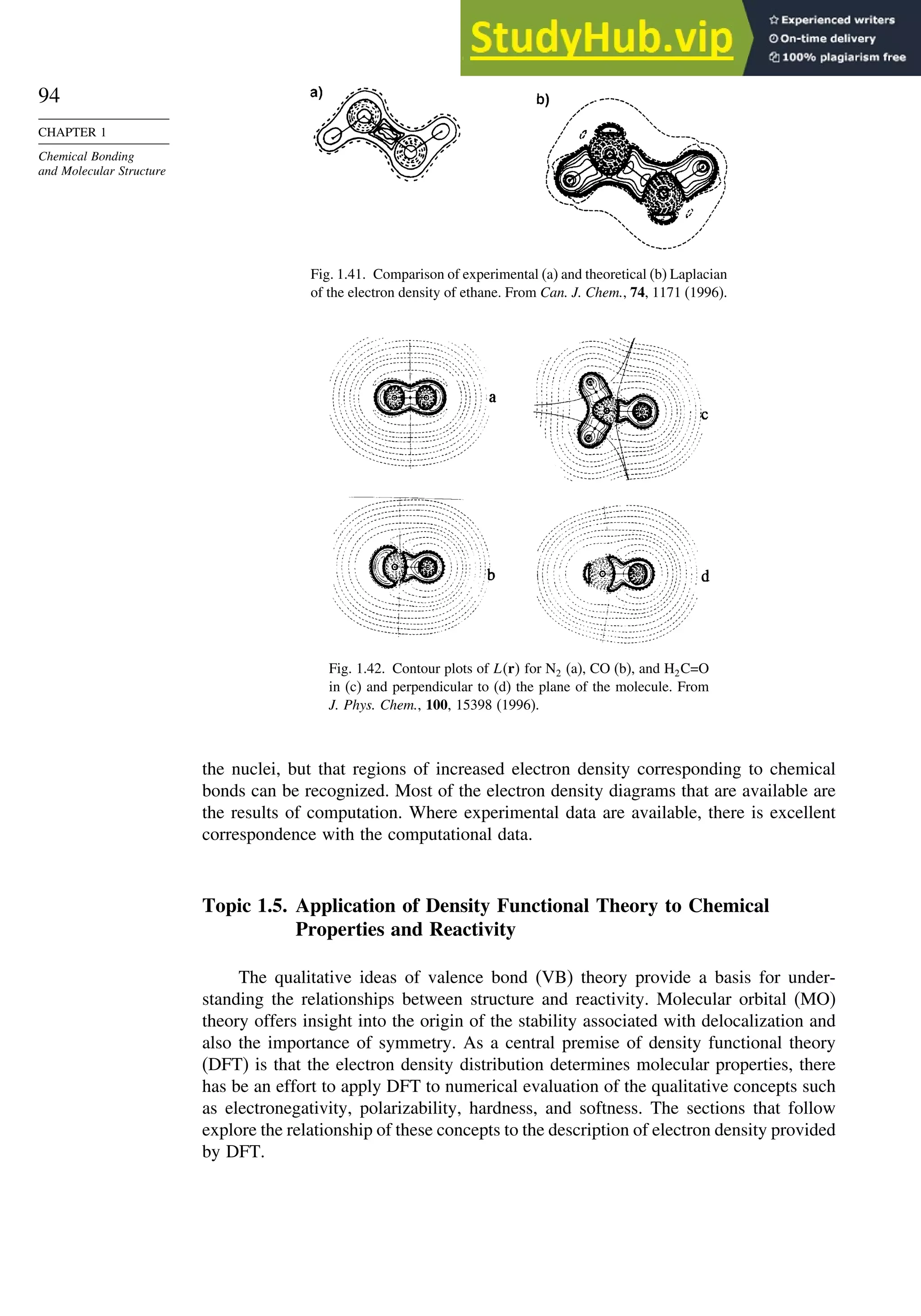 94
CHAPTER 1
Chemical Bonding
and Molecular Structure
Fig. 1.41. Comparison of experimental (a) and theoretical (b) Laplacian
of the electron density of ethane. From Can. J. Chem., 74, 1171 (1996).
Fig. 1.42. Contour plots of Lr for N2 (a), CO (b), and H2C=O
in (c) and perpendicular to (d) the plane of the molecule. From
J. Phys. Chem., 100, 15398 (1996).
the nuclei, but that regions of increased electron density corresponding to chemical
bonds can be recognized. Most of the electron density diagrams that are available are
the results of computation. Where experimental data are available, there is excellent
correspondence with the computational data.
Topic 1.5. Application of Density Functional Theory to Chemical
Properties and Reactivity
The qualitative ideas of valence bond (VB) theory provide a basis for under-
standing the relationships between structure and reactivity. Molecular orbital (MO)
theory offers insight into the origin of the stability associated with delocalization and
also the importance of symmetry. As a central premise of density functional theory
(DFT) is that the electron density distribution determines molecular properties, there
has be an effort to apply DFT to numerical evaluation of the qualitative concepts such
as electronegativity, polarizability, hardness, and softness. The sections that follow
explore the relationship of these concepts to the description of electron density provided
by DFT.
 