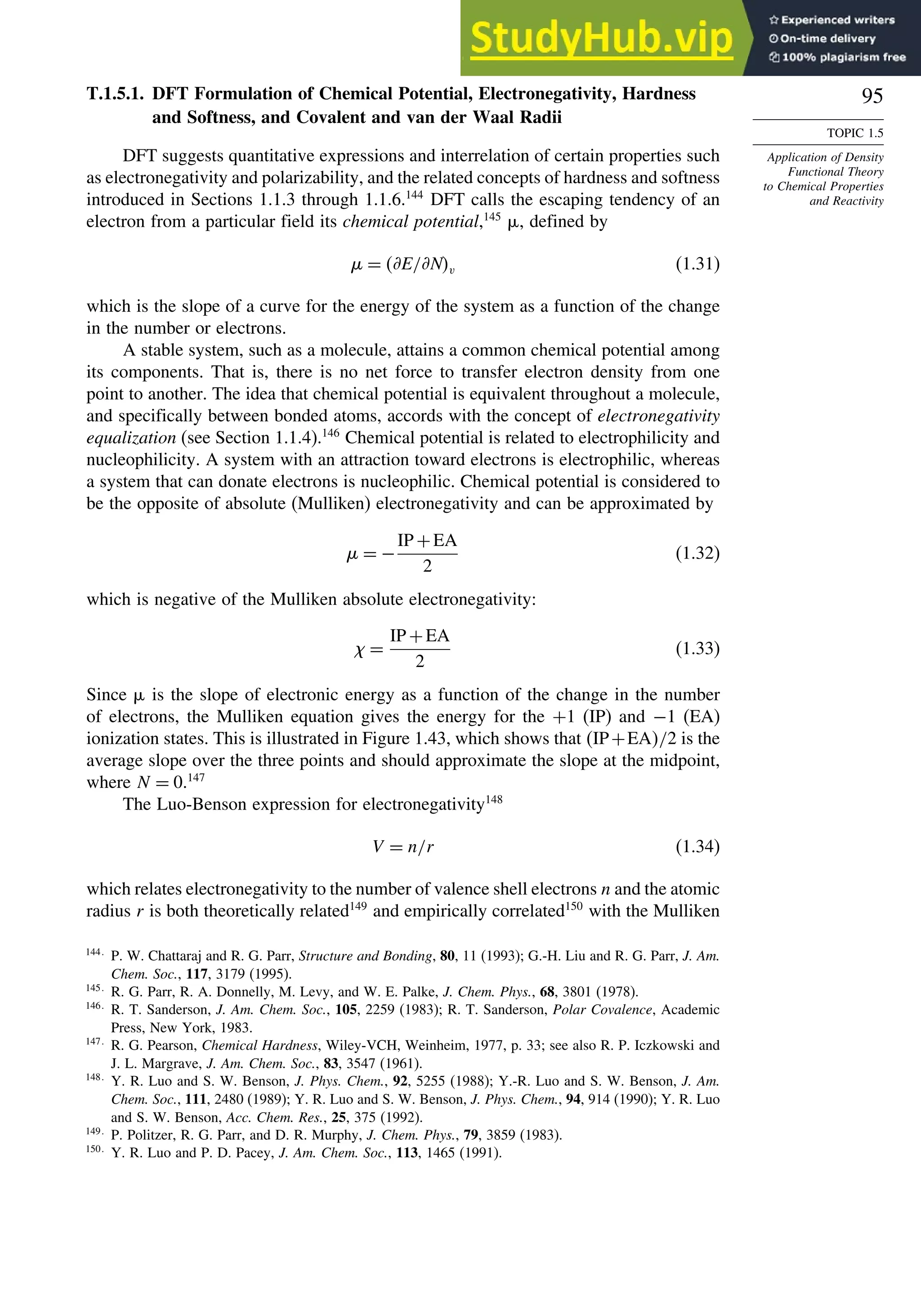 95
TOPIC 1.5
Application of Density
Functional Theory
to Chemical Properties
and Reactivity
T.1.5.1. DFT Formulation of Chemical Potential, Electronegativity, Hardness
and Softness, and Covalent and van der Waal Radii
DFT suggests quantitative expressions and interrelation of certain properties such
as electronegativity and polarizability, and the related concepts of hardness and softness
introduced in Sections 1.1.3 through 1.1.6.144
DFT calls the escaping tendency of an
electron from a particular field its chemical potential,145
%, defined by
$ = *E/*Nv (1.31)
which is the slope of a curve for the energy of the system as a function of the change
in the number or electrons.
A stable system, such as a molecule, attains a common chemical potential among
its components. That is, there is no net force to transfer electron density from one
point to another. The idea that chemical potential is equivalent throughout a molecule,
and specifically between bonded atoms, accords with the concept of electronegativity
equalization (see Section 1.1.4).146
Chemical potential is related to electrophilicity and
nucleophilicity. A system with an attraction toward electrons is electrophilic, whereas
a system that can donate electrons is nucleophilic. Chemical potential is considered to
be the opposite of absolute (Mulliken) electronegativity and can be approximated by
$ = −
IP +EA
2
(1.32)
which is negative of the Mulliken absolute electronegativity:
 =
IP +EA
2
(1.33)
Since % is the slope of electronic energy as a function of the change in the number
of electrons, the Mulliken equation gives the energy for the +1 (IP) and −1 (EA)
ionization states. This is illustrated in Figure 1.43, which shows that IP+EA/2 is the
average slope over the three points and should approximate the slope at the midpoint,
where N = 0.147
The Luo-Benson expression for electronegativity148
V = n/r (1.34)
which relates electronegativity to the number of valence shell electrons n and the atomic
radius r is both theoretically related149
and empirically correlated150
with the Mulliken
144
P. W. Chattaraj and R. G. Parr, Structure and Bonding, 80, 11 (1993); G.-H. Liu and R. G. Parr, J. Am.
Chem. Soc., 117, 3179 (1995).
145
R. G. Parr, R. A. Donnelly, M. Levy, and W. E. Palke, J. Chem. Phys., 68, 3801 (1978).
146
R. T. Sanderson, J. Am. Chem. Soc., 105, 2259 (1983); R. T. Sanderson, Polar Covalence, Academic
Press, New York, 1983.
147
R. G. Pearson, Chemical Hardness, Wiley-VCH, Weinheim, 1977, p. 33; see also R. P. Iczkowski and
J. L. Margrave, J. Am. Chem. Soc., 83, 3547 (1961).
148
Y. R. Luo and S. W. Benson, J. Phys. Chem., 92, 5255 (1988); Y.-R. Luo and S. W. Benson, J. Am.
Chem. Soc., 111, 2480 (1989); Y. R. Luo and S. W. Benson, J. Phys. Chem., 94, 914 (1990); Y. R. Luo
and S. W. Benson, Acc. Chem. Res., 25, 375 (1992).
149
P. Politzer, R. G. Parr, and D. R. Murphy, J. Chem. Phys., 79, 3859 (1983).
150
Y. R. Luo and P. D. Pacey, J. Am. Chem. Soc., 113, 1465 (1991).
 