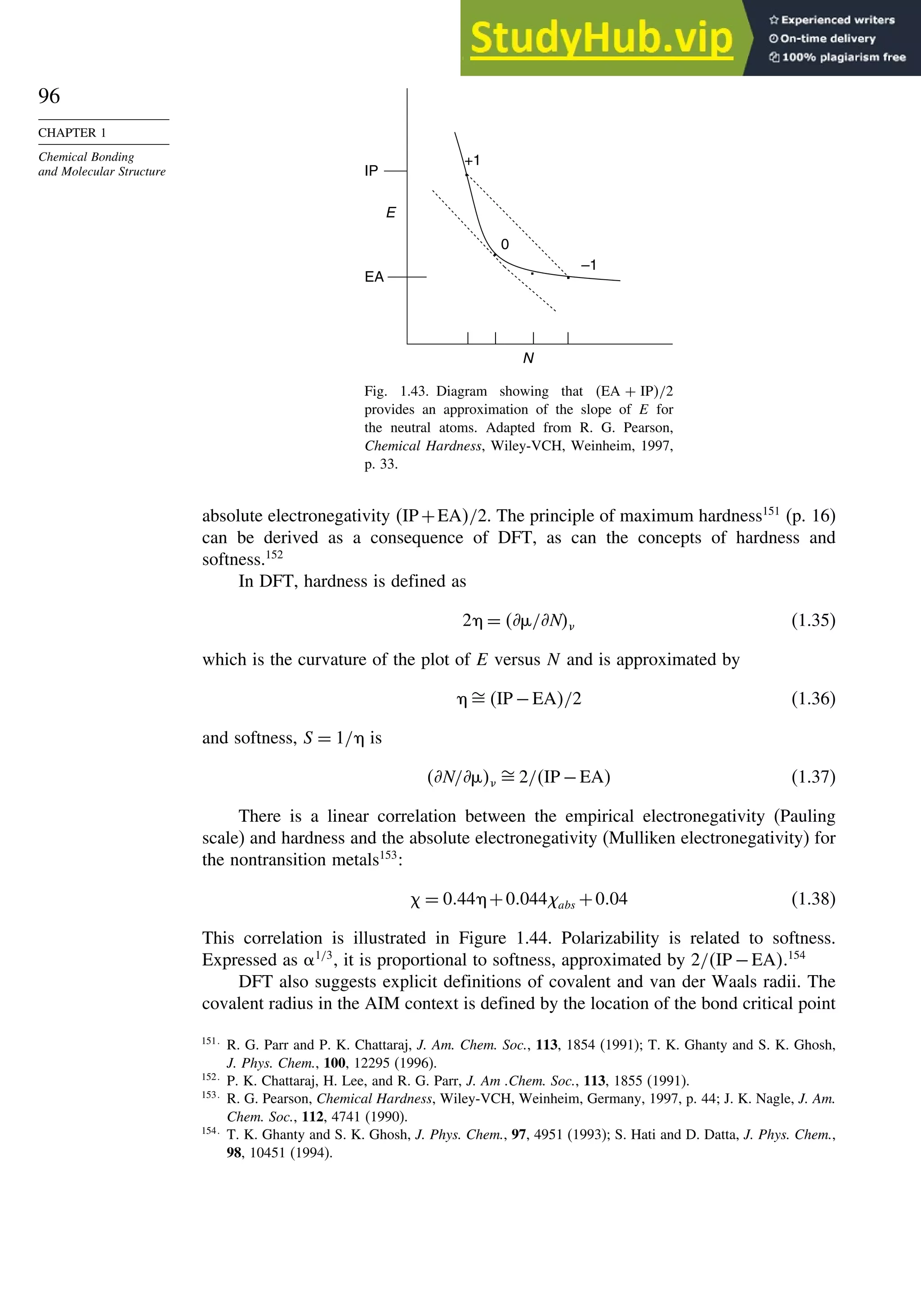 96
CHAPTER 1
Chemical Bonding
and Molecular Structure .
.
. 0
+1
–1
E
EA .
IP
N
Fig. 1.43. Diagram showing that EA + IP/2
provides an approximation of the slope of E for
the neutral atoms. Adapted from R. G. Pearson,
Chemical Hardness, Wiley-VCH, Weinheim, 1997,
p. 33.
absolute electronegativity IP+EA/2. The principle of maximum hardness151
(p. 16)
can be derived as a consequence of DFT, as can the concepts of hardness and
softness.152
In DFT, hardness is defined as
2 = *%/*N (1.35)
which is the curvature of the plot of E versus N and is approximated by
IP −EA/2 (1.36)
and softness, S = 1/ is
*N/*% 2/IP −EA (1.37)
There is a linear correlation between the empirical electronegativity (Pauling
scale) and hardness and the absolute electronegativity (Mulliken electronegativity) for
the nontransition metals153
:
= 044 +0044abs +004 (1.38)
This correlation is illustrated in Figure 1.44. Polarizability is related to softness.
Expressed as 1/3
, it is proportional to softness, approximated by 2/IP −EA.154
DFT also suggests explicit definitions of covalent and van der Waals radii. The
covalent radius in the AIM context is defined by the location of the bond critical point
151
R. G. Parr and P. K. Chattaraj, J. Am. Chem. Soc., 113, 1854 (1991); T. K. Ghanty and S. K. Ghosh,
J. Phys. Chem., 100, 12295 (1996).
152
P. K. Chattaraj, H. Lee, and R. G. Parr, J. Am .Chem. Soc., 113, 1855 (1991).
153
R. G. Pearson, Chemical Hardness, Wiley-VCH, Weinheim, Germany, 1997, p. 44; J. K. Nagle, J. Am.
Chem. Soc., 112, 4741 (1990).
154
T. K. Ghanty and S. K. Ghosh, J. Phys. Chem., 97, 4951 (1993); S. Hati and D. Datta, J. Phys. Chem.,
98, 10451 (1994).
 