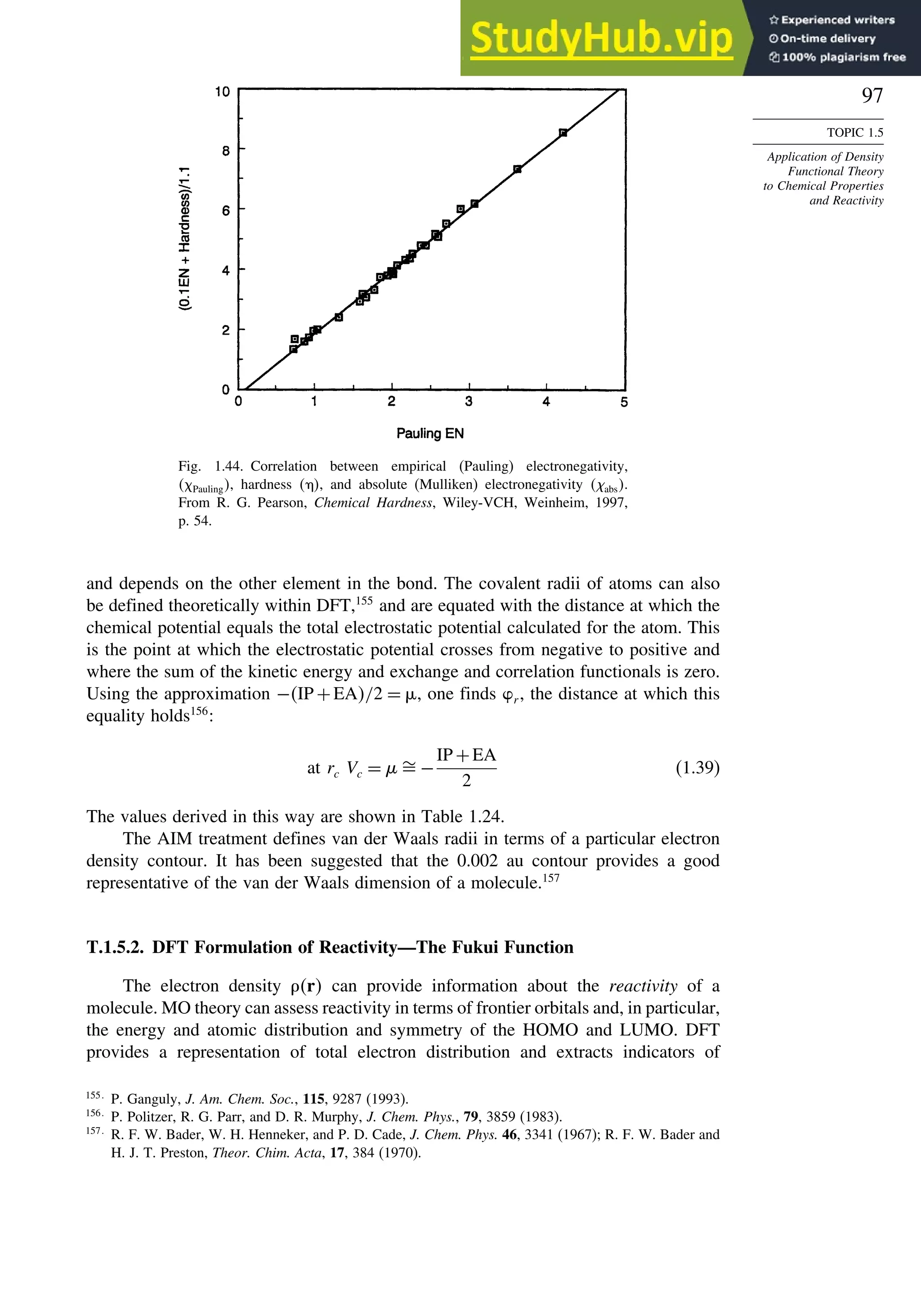 97
TOPIC 1.5
Application of Density
Functional Theory
to Chemical Properties
and Reactivity
Fig. 1.44. Correlation between empirical (Pauling) electronegativity,
 Pauling, hardness  , and absolute (Mulliken) electronegativity abs.
From R. G. Pearson, Chemical Hardness, Wiley-VCH, Weinheim, 1997,
p. 54.
and depends on the other element in the bond. The covalent radii of atoms can also
be defined theoretically within DFT,155
and are equated with the distance at which the
chemical potential equals the total electrostatic potential calculated for the atom. This
is the point at which the electrostatic potential crosses from negative to positive and
where the sum of the kinetic energy and exchange and correlation functionals is zero.
Using the approximation −IP +EA/2 = %, one finds r , the distance at which this
equality holds156
:
at rc Vc = $ −
IP +EA
2
(1.39)
The values derived in this way are shown in Table 1.24.
The AIM treatment defines van der Waals radii in terms of a particular electron
density contour. It has been suggested that the 0.002 au contour provides a good
representative of the van der Waals dimension of a molecule.157
T.1.5.2. DFT Formulation of Reactivity—The Fukui Function
The electron density r can provide information about the reactivity of a
molecule. MO theory can assess reactivity in terms of frontier orbitals and, in particular,
the energy and atomic distribution and symmetry of the HOMO and LUMO. DFT
provides a representation of total electron distribution and extracts indicators of
155
P. Ganguly, J. Am. Chem. Soc., 115, 9287 (1993).
156
P. Politzer, R. G. Parr, and D. R. Murphy, J. Chem. Phys., 79, 3859 (1983).
157
R. F. W. Bader, W. H. Henneker, and P. D. Cade, J. Chem. Phys. 46, 3341 (1967); R. F. W. Bader and
H. J. T. Preston, Theor. Chim. Acta, 17, 384 (1970).
 