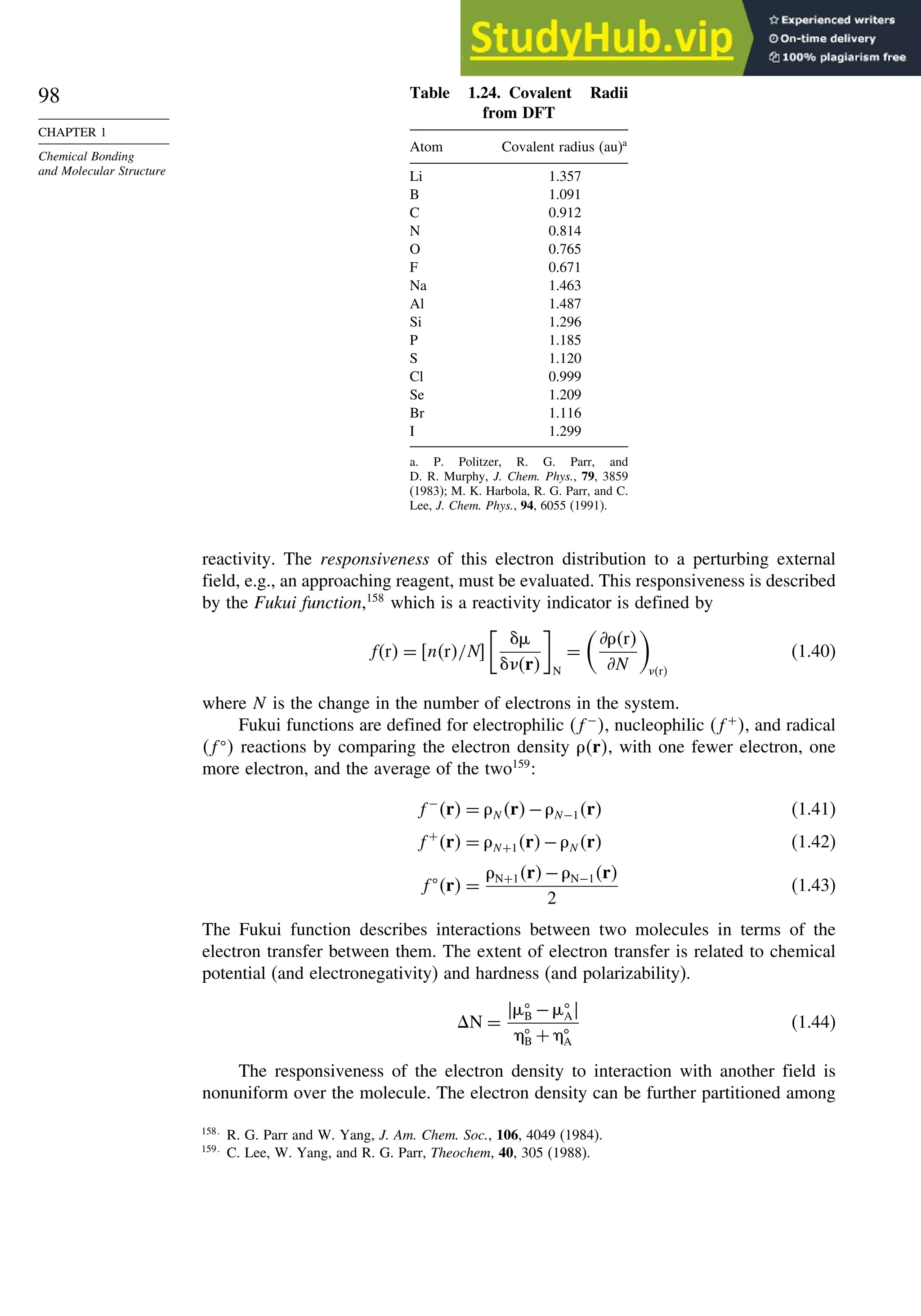 98
CHAPTER 1
Chemical Bonding
and Molecular Structure
Table 1.24. Covalent Radii
from DFT
Atom Covalent radius (au)a
Li 1.357
B 1.091
C 0.912
N 0.814
O 0.765
F 0.671
Na 1.463
Al 1.487
Si 1.296
P 1.185
S 1.120
Cl 0.999
Se 1.209
Br 1.116
I 1.299
a. P. Politzer, R. G. Parr, and
D. R. Murphy, J. Chem. Phys., 79, 3859
(1983); M. K. Harbola, R. G. Parr, and C.
Lee, J. Chem. Phys., 94, 6055 (1991).
reactivity. The responsiveness of this electron distribution to a perturbing external
field, e.g., an approaching reagent, must be evaluated. This responsiveness is described
by the Fukui function,158
which is a reactivity indicator is defined by
fr = nr/N

%
r N
=

*r
*N

r
(1.40)
where N is the change in the number of electrons in the system.
Fukui functions are defined for electrophilic f−
, nucleophilic f+
, and radical
f
 reactions by comparing the electron density r, with one fewer electron, one
more electron, and the average of the two159
:
f−
r = N r−N−1r (1.41)
f+
r = N+1r−N r (1.42)
f
r =
N+1r−N−1r
2
(1.43)
The Fukui function describes interactions between two molecules in terms of the
electron transfer between them. The extent of electron transfer is related to chemical
potential (and electronegativity) and hardness (and polarizability).
N =
%
B −%
A

B + 
A
(1.44)
The responsiveness of the electron density to interaction with another field is
nonuniform over the molecule. The electron density can be further partitioned among
158
R. G. Parr and W. Yang, J. Am. Chem. Soc., 106, 4049 (1984).
159
C. Lee, W. Yang, and R. G. Parr, Theochem, 40, 305 (1988).
 