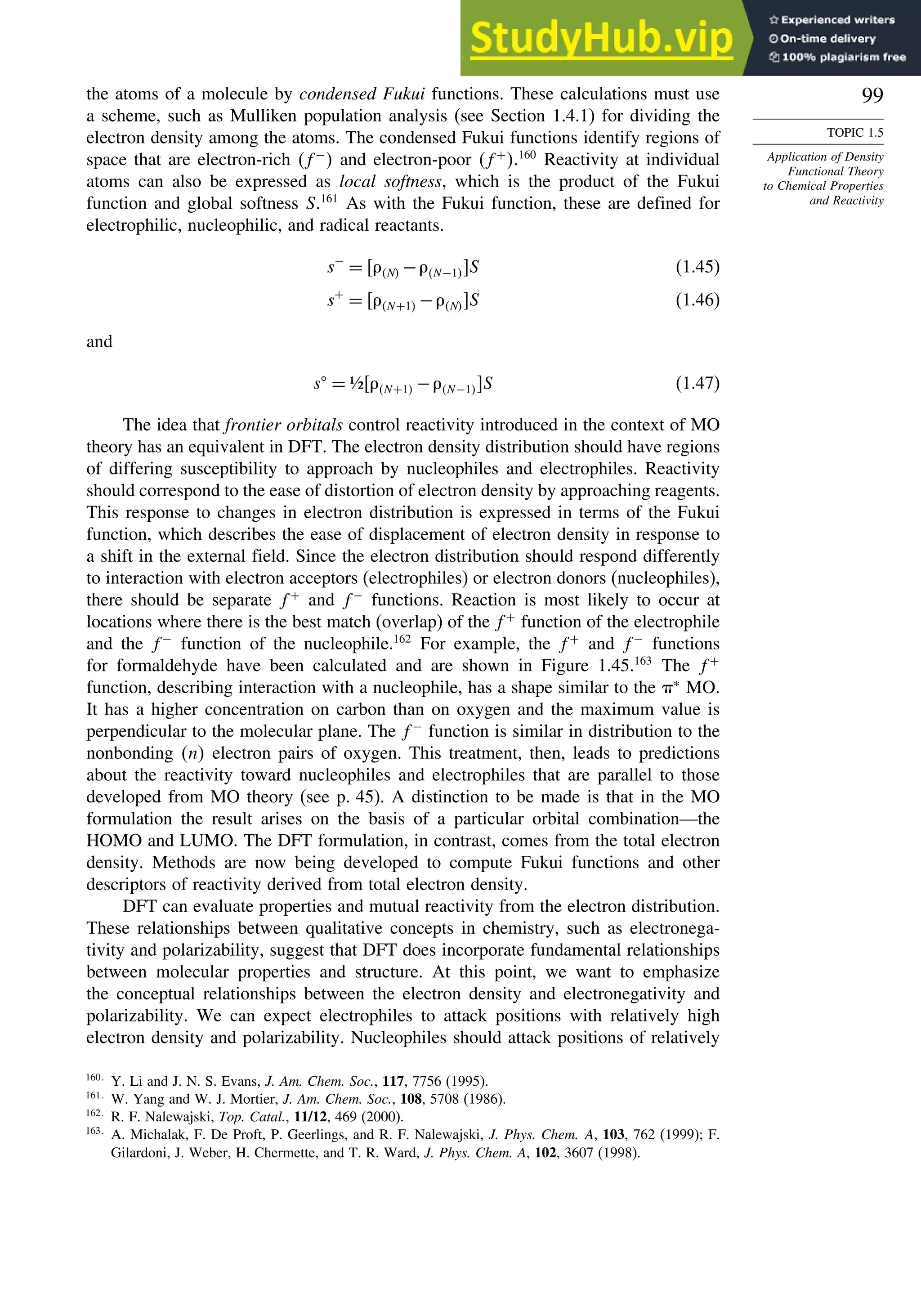 99
TOPIC 1.5
Application of Density
Functional Theory
to Chemical Properties
and Reactivity
the atoms of a molecule by condensed Fukui functions. These calculations must use
a scheme, such as Mulliken population analysis (see Section 1.4.1) for dividing the
electron density among the atoms. The condensed Fukui functions identify regions of
space that are electron-rich f−
 and electron-poor f+
.160
Reactivity at individual
atoms can also be expressed as local softness, which is the product of the Fukui
function and global softness S.161
As with the Fukui function, these are defined for
electrophilic, nucleophilic, and radical reactants.
s−
= N −N−1 S (1.45)
s+
= N+1 −N S (1.46)
and
s
= ½N+1 −N−1 S (1.47)
The idea that frontier orbitals control reactivity introduced in the context of MO
theory has an equivalent in DFT. The electron density distribution should have regions
of differing susceptibility to approach by nucleophiles and electrophiles. Reactivity
should correspond to the ease of distortion of electron density by approaching reagents.
This response to changes in electron distribution is expressed in terms of the Fukui
function, which describes the ease of displacement of electron density in response to
a shift in the external field. Since the electron distribution should respond differently
to interaction with electron acceptors (electrophiles) or electron donors (nucleophiles),
there should be separate f+
and f−
functions. Reaction is most likely to occur at
locations where there is the best match (overlap) of the f+
function of the electrophile
and the f−
function of the nucleophile.162
For example, the f+
and f−
functions
for formaldehyde have been calculated and are shown in Figure 1.45.163
The f+
function, describing interaction with a nucleophile, has a shape similar to the ∗
MO.
It has a higher concentration on carbon than on oxygen and the maximum value is
perpendicular to the molecular plane. The f−
function is similar in distribution to the
nonbonding n electron pairs of oxygen. This treatment, then, leads to predictions
about the reactivity toward nucleophiles and electrophiles that are parallel to those
developed from MO theory (see p. 45). A distinction to be made is that in the MO
formulation the result arises on the basis of a particular orbital combination—the
HOMO and LUMO. The DFT formulation, in contrast, comes from the total electron
density. Methods are now being developed to compute Fukui functions and other
descriptors of reactivity derived from total electron density.
DFT can evaluate properties and mutual reactivity from the electron distribution.
These relationships between qualitative concepts in chemistry, such as electronega-
tivity and polarizability, suggest that DFT does incorporate fundamental relationships
between molecular properties and structure. At this point, we want to emphasize
the conceptual relationships between the electron density and electronegativity and
polarizability. We can expect electrophiles to attack positions with relatively high
electron density and polarizability. Nucleophiles should attack positions of relatively
160
Y. Li and J. N. S. Evans, J. Am. Chem. Soc., 117, 7756 (1995).
161
W. Yang and W. J. Mortier, J. Am. Chem. Soc., 108, 5708 (1986).
162
R. F. Nalewajski, Top. Catal., 11/12, 469 (2000).
163
A. Michalak, F. De Proft, P. Geerlings, and R. F. Nalewajski, J. Phys. Chem. A, 103, 762 (1999); F.
Gilardoni, J. Weber, H. Chermette, and T. R. Ward, J. Phys. Chem. A, 102, 3607 (1998).
 