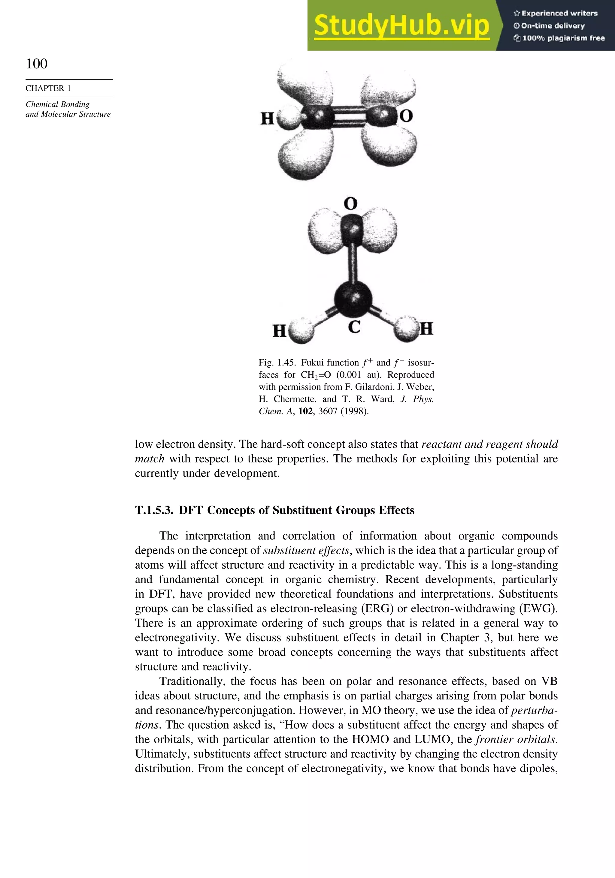 100
CHAPTER 1
Chemical Bonding
and Molecular Structure
Fig. 1.45. Fukui function f+
and f−
isosur-
faces for CH2=O (0.001 au). Reproduced
with permission from F. Gilardoni, J. Weber,
H. Chermette, and T. R. Ward, J. Phys.
Chem. A, 102, 3607 (1998).
low electron density. The hard-soft concept also states that reactant and reagent should
match with respect to these properties. The methods for exploiting this potential are
currently under development.
T.1.5.3. DFT Concepts of Substituent Groups Effects
The interpretation and correlation of information about organic compounds
depends on the concept of substituent effects, which is the idea that a particular group of
atoms will affect structure and reactivity in a predictable way. This is a long-standing
and fundamental concept in organic chemistry. Recent developments, particularly
in DFT, have provided new theoretical foundations and interpretations. Substituents
groups can be classified as electron-releasing (ERG) or electron-withdrawing (EWG).
There is an approximate ordering of such groups that is related in a general way to
electronegativity. We discuss substituent effects in detail in Chapter 3, but here we
want to introduce some broad concepts concerning the ways that substituents affect
structure and reactivity.
Traditionally, the focus has been on polar and resonance effects, based on VB
ideas about structure, and the emphasis is on partial charges arising from polar bonds
and resonance/hyperconjugation. However, in MO theory, we use the idea of perturba-
tions. The question asked is, “How does a substituent affect the energy and shapes of
the orbitals, with particular attention to the HOMO and LUMO, the frontier orbitals.
Ultimately, substituents affect structure and reactivity by changing the electron density
distribution. From the concept of electronegativity, we know that bonds have dipoles,
 