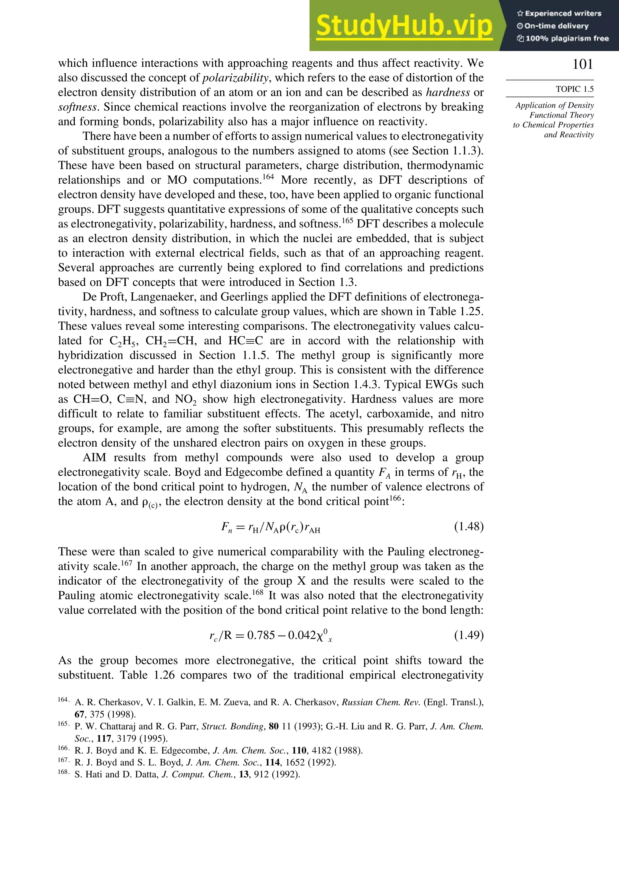 101
TOPIC 1.5
Application of Density
Functional Theory
to Chemical Properties
and Reactivity
which influence interactions with approaching reagents and thus affect reactivity. We
also discussed the concept of polarizability, which refers to the ease of distortion of the
electron density distribution of an atom or an ion and can be described as hardness or
softness. Since chemical reactions involve the reorganization of electrons by breaking
and forming bonds, polarizability also has a major influence on reactivity.
There have been a number of efforts to assign numerical values to electronegativity
of substituent groups, analogous to the numbers assigned to atoms (see Section 1.1.3).
These have been based on structural parameters, charge distribution, thermodynamic
relationships and or MO computations.164
More recently, as DFT descriptions of
electron density have developed and these, too, have been applied to organic functional
groups. DFT suggests quantitative expressions of some of the qualitative concepts such
as electronegativity, polarizability, hardness, and softness.165
DFT describes a molecule
as an electron density distribution, in which the nuclei are embedded, that is subject
to interaction with external electrical fields, such as that of an approaching reagent.
Several approaches are currently being explored to find correlations and predictions
based on DFT concepts that were introduced in Section 1.3.
De Proft, Langenaeker, and Geerlings applied the DFT definitions of electronega-
tivity, hardness, and softness to calculate group values, which are shown in Table 1.25.
These values reveal some interesting comparisons. The electronegativity values calcu-
lated for C2H5, CH2=CH, and HC≡C are in accord with the relationship with
hybridization discussed in Section 1.1.5. The methyl group is significantly more
electronegative and harder than the ethyl group. This is consistent with the difference
noted between methyl and ethyl diazonium ions in Section 1.4.3. Typical EWGs such
as CH=O, C≡N, and NO2 show high electronegativity. Hardness values are more
difficult to relate to familiar substituent effects. The acetyl, carboxamide, and nitro
groups, for example, are among the softer substituents. This presumably reflects the
electron density of the unshared electron pairs on oxygen in these groups.
AIM results from methyl compounds were also used to develop a group
electronegativity scale. Boyd and Edgecombe defined a quantity FA in terms of rH, the
location of the bond critical point to hydrogen, NA the number of valence electrons of
the atom A, and c, the electron density at the bond critical point166
:
Fn = rH/NArcrAH (1.48)
These were than scaled to give numerical comparability with the Pauling electroneg-
ativity scale.167
In another approach, the charge on the methyl group was taken as the
indicator of the electronegativity of the group X and the results were scaled to the
Pauling atomic electronegativity scale.168
It was also noted that the electronegativity
value correlated with the position of the bond critical point relative to the bond length:
rc/R = 0785−0042 0
x (1.49)
As the group becomes more electronegative, the critical point shifts toward the
substituent. Table 1.26 compares two of the traditional empirical electronegativity
164
A. R. Cherkasov, V. I. Galkin, E. M. Zueva, and R. A. Cherkasov, Russian Chem. Rev. (Engl. Transl.),
67, 375 (1998).
165
P. W. Chattaraj and R. G. Parr, Struct. Bonding, 80 11 (1993); G.-H. Liu and R. G. Parr, J. Am. Chem.
Soc., 117, 3179 (1995).
166
R. J. Boyd and K. E. Edgecombe, J. Am. Chem. Soc., 110, 4182 (1988).
167
R. J. Boyd and S. L. Boyd, J. Am. Chem. Soc., 114, 1652 (1992).
168
S. Hati and D. Datta, J. Comput. Chem., 13, 912 (1992).
 